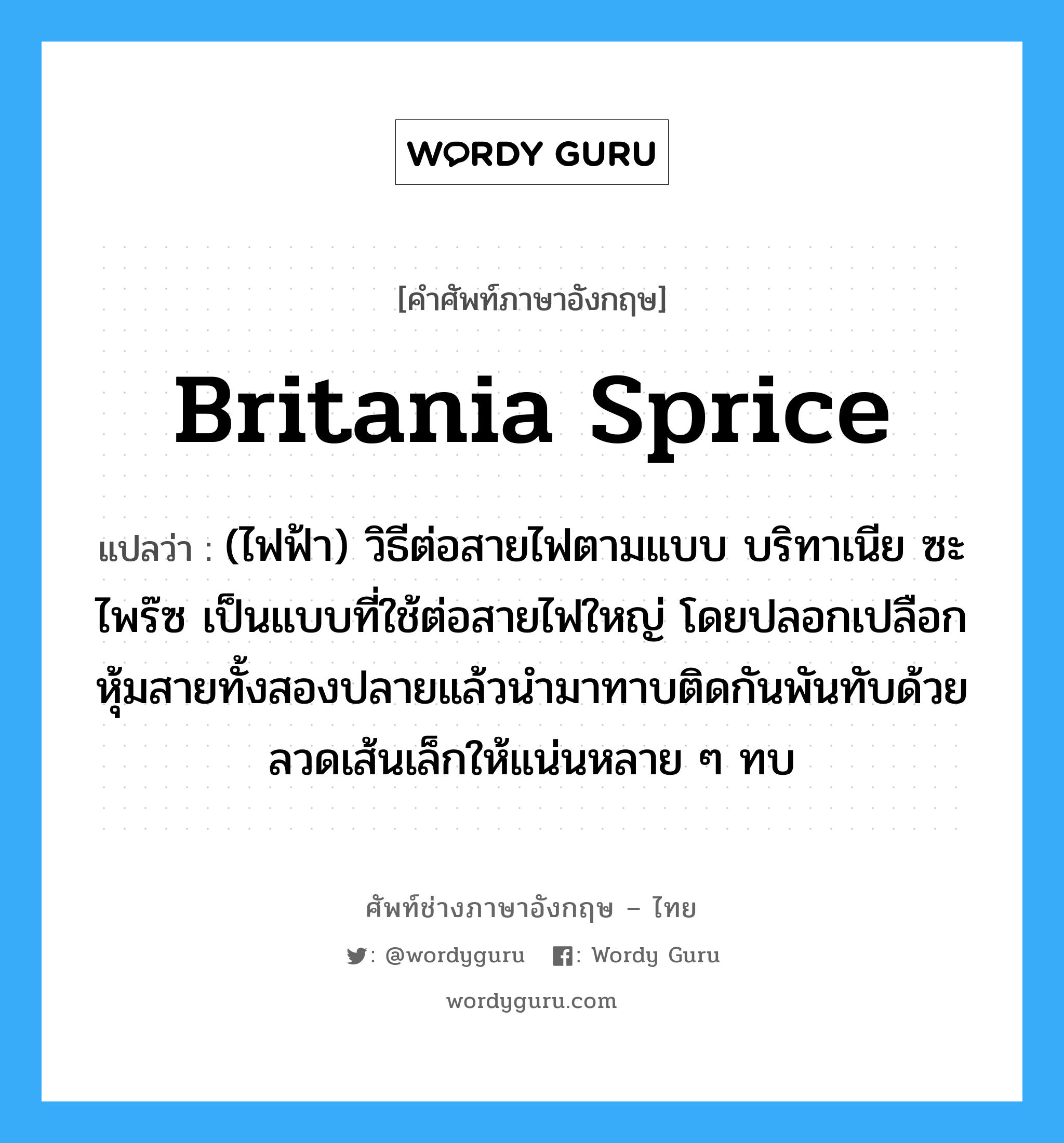 Britania sprice แปลว่า?, คำศัพท์ช่างภาษาอังกฤษ - ไทย Britania sprice คำศัพท์ภาษาอังกฤษ Britania sprice แปลว่า (ไฟฟ้า) วิธีต่อสายไฟตามแบบ บริทาเนีย ซะไพร๊ซ เป็นแบบที่ใช้ต่อสายไฟใหญ่ โดยปลอกเปลือกหุ้มสายทั้งสองปลายแล้วนำมาทาบติดกันพันทับด้วยลวดเส้นเล็กให้แน่นหลาย ๆ ทบ