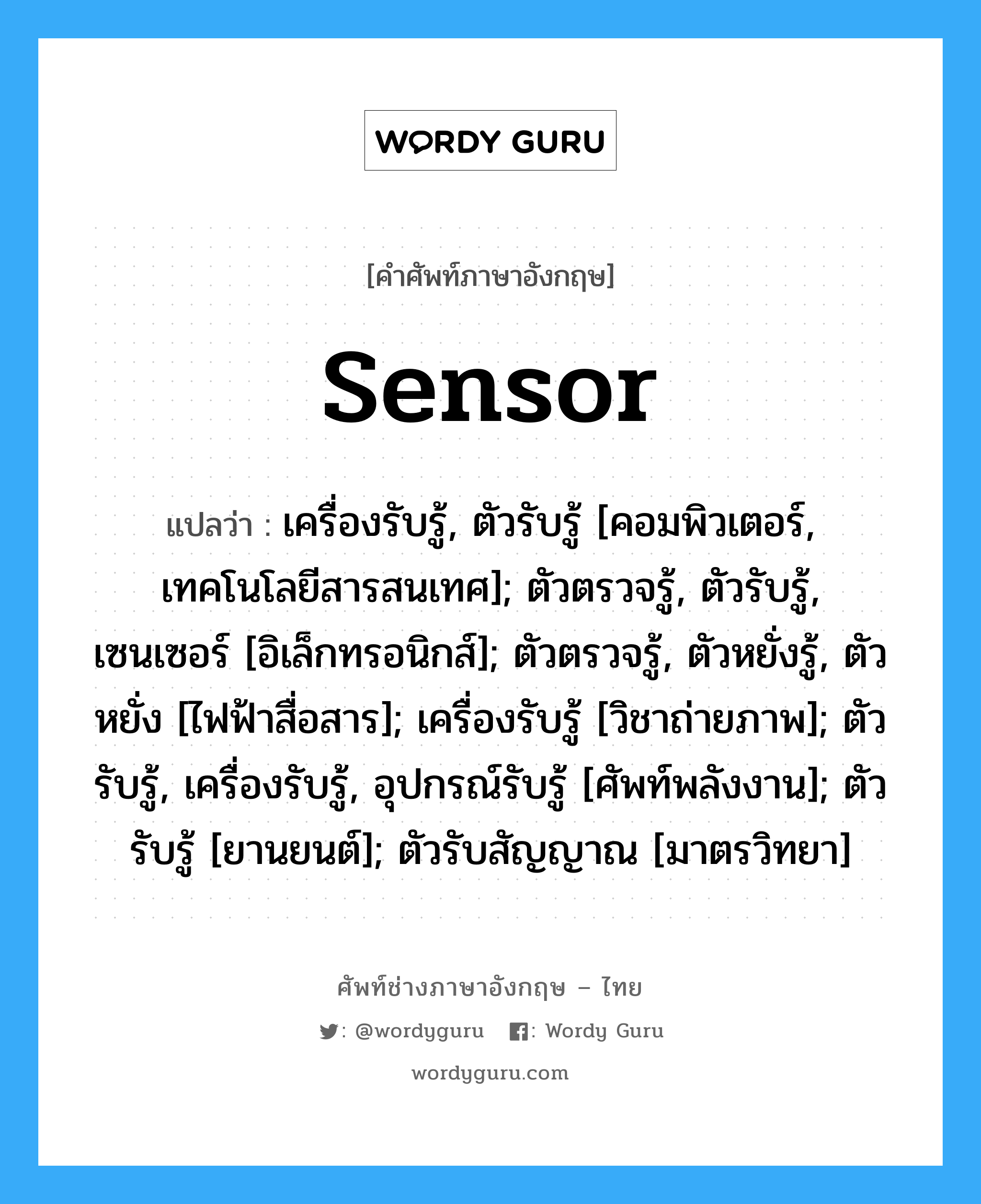 sensor แปลว่า?, คำศัพท์ช่างภาษาอังกฤษ - ไทย sensor คำศัพท์ภาษาอังกฤษ sensor แปลว่า เครื่องรับรู้, ตัวรับรู้ [คอมพิวเตอร์, เทคโนโลยีสารสนเทศ]; ตัวตรวจรู้, ตัวรับรู้, เซนเซอร์ [อิเล็กทรอนิกส์]; ตัวตรวจรู้, ตัวหยั่งรู้, ตัวหยั่ง [ไฟฟ้าสื่อสาร]; เครื่องรับรู้ [วิชาถ่ายภาพ]; ตัวรับรู้, เครื่องรับรู้, อุปกรณ์รับรู้ [ศัพท์พลังงาน]; ตัวรับรู้ [ยานยนต์]; ตัวรับสัญญาณ [มาตรวิทยา]