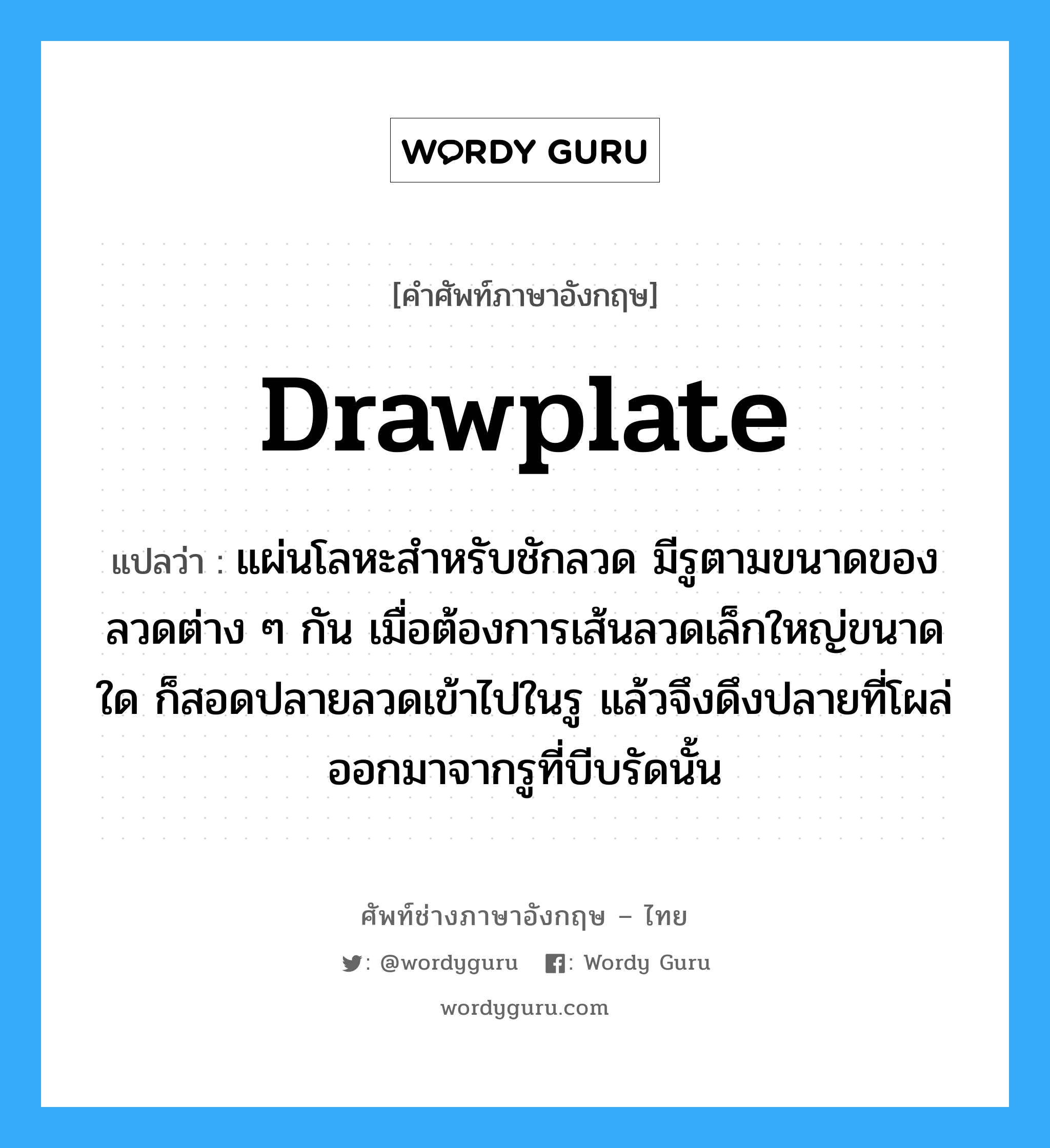 drawplate แปลว่า?, คำศัพท์ช่างภาษาอังกฤษ - ไทย drawplate คำศัพท์ภาษาอังกฤษ drawplate แปลว่า แผ่นโลหะสำหรับชักลวด มีรูตามขนาดของลวดต่าง ๆ กัน เมื่อต้องการเส้นลวดเล็กใหญ่ขนาดใด ก็สอดปลายลวดเข้าไปในรู แล้วจึงดึงปลายที่โผล่ออกมาจากรูที่บีบรัดนั้น