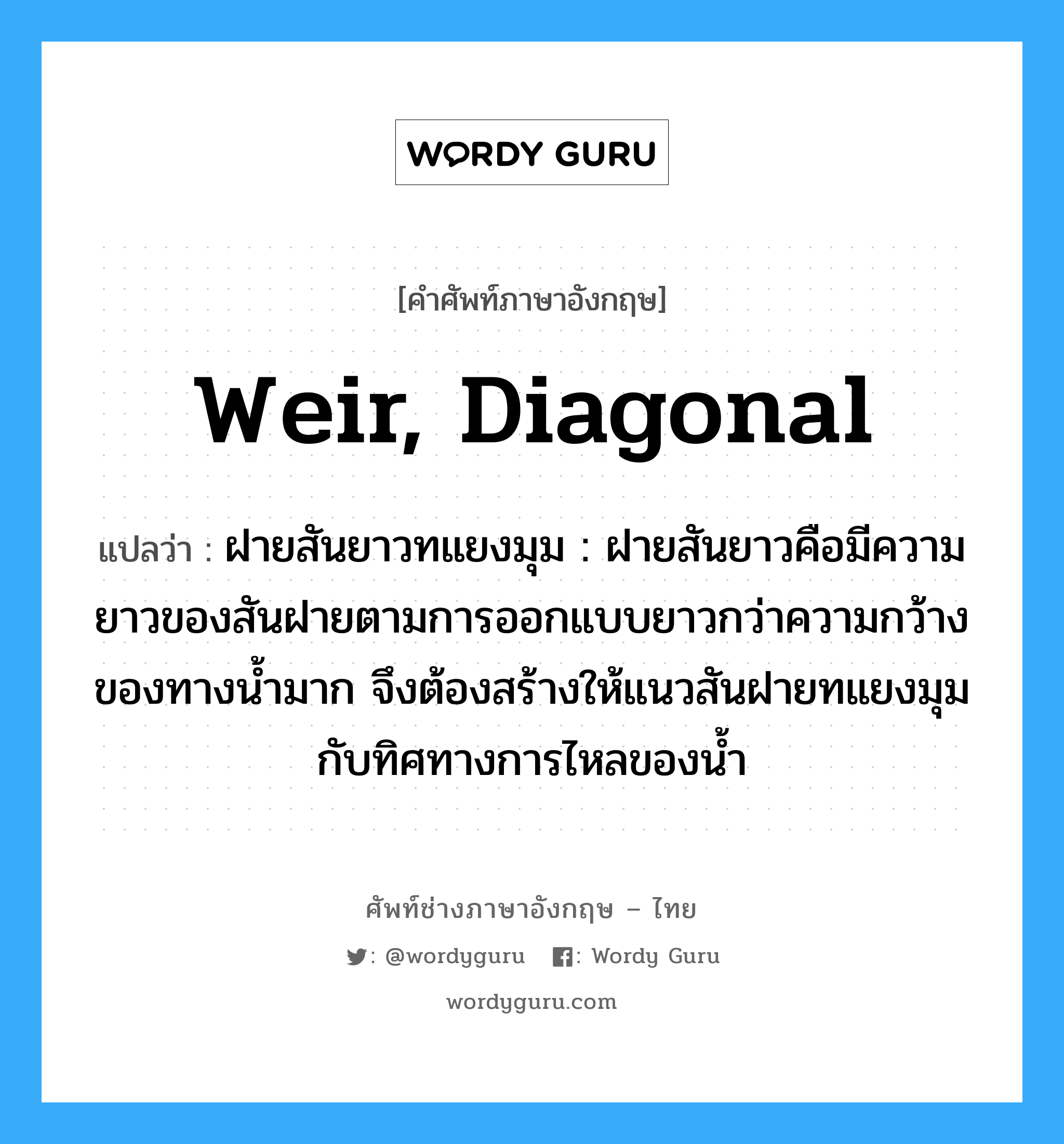 weir, diagonal แปลว่า?, คำศัพท์ช่างภาษาอังกฤษ - ไทย weir, diagonal คำศัพท์ภาษาอังกฤษ weir, diagonal แปลว่า ฝายสันยาวทแยงมุม : ฝายสันยาวคือมีความยาวของสันฝายตามการออกแบบยาวกว่าความกว้างของทางน้ำมาก จึงต้องสร้างให้แนวสันฝายทแยงมุมกับทิศทางการไหลของน้ำ