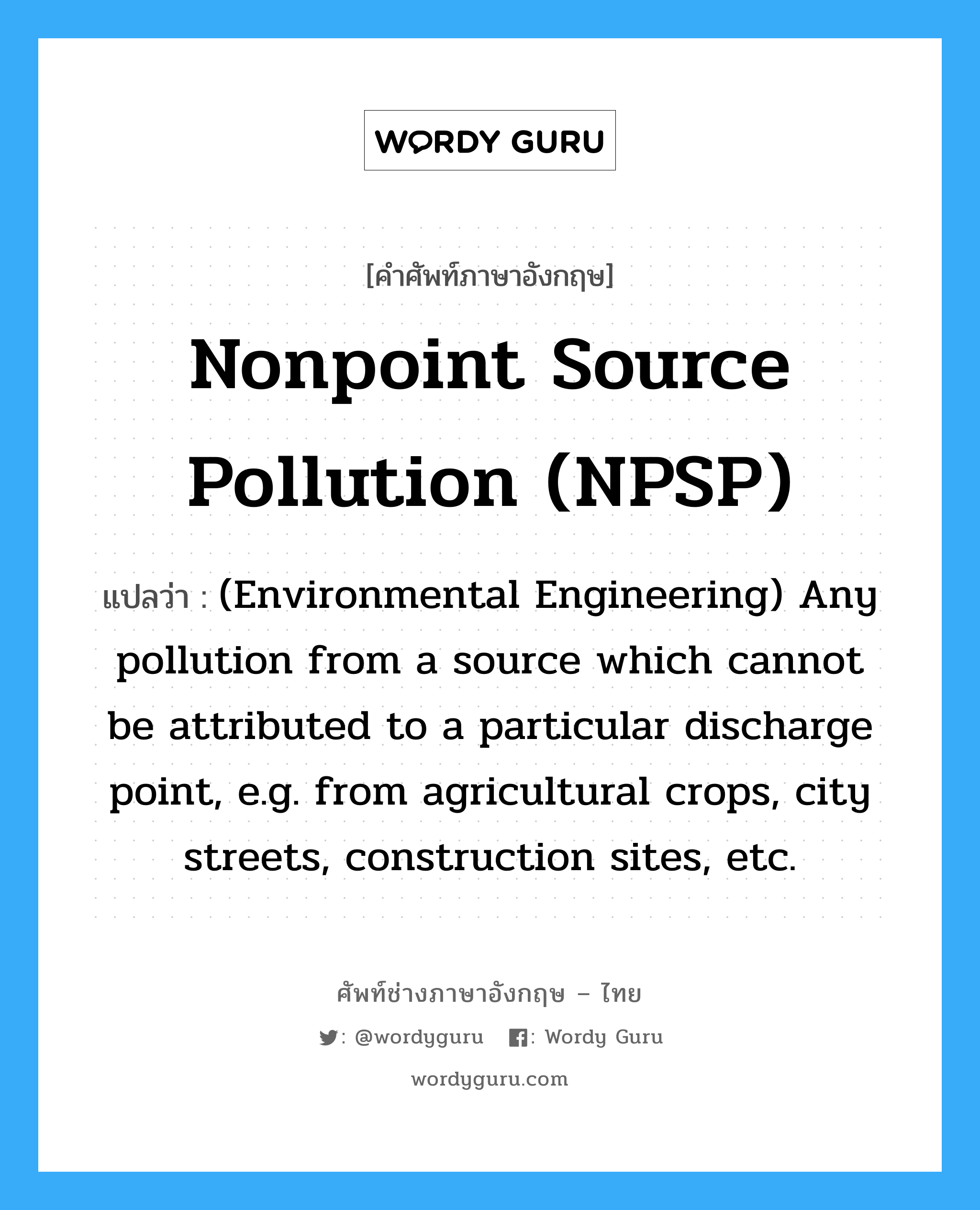 Nonpoint source pollution (NPSP) แปลว่า?, คำศัพท์ช่างภาษาอังกฤษ - ไทย Nonpoint source pollution (NPSP) คำศัพท์ภาษาอังกฤษ Nonpoint source pollution (NPSP) แปลว่า (Environmental Engineering) Any pollution from a source which cannot be attributed to a particular discharge point, e.g. from agricultural crops, city streets, construction sites, etc.