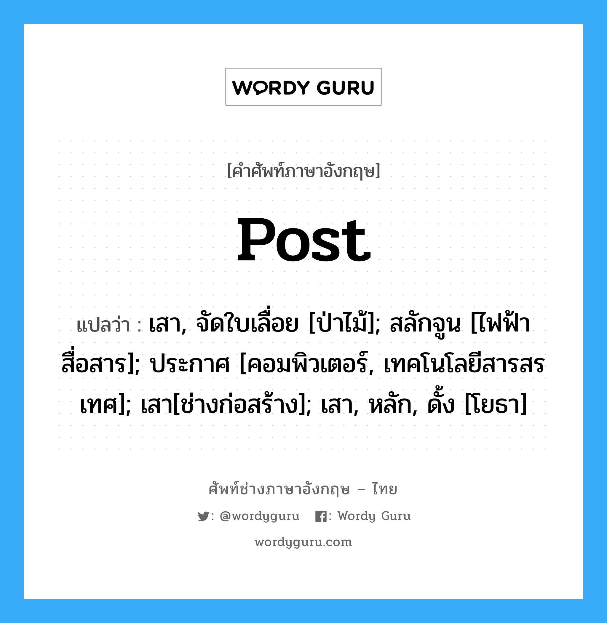 Post แปลว่า?, คำศัพท์ช่างภาษาอังกฤษ - ไทย Post คำศัพท์ภาษาอังกฤษ Post แปลว่า เสา, จัดใบเลื่อย [ป่าไม้]; สลักจูน [ไฟฟ้าสื่อสาร]; ประกาศ [คอมพิวเตอร์, เทคโนโลยีสารสรเทศ]; เสา[ช่างก่อสร้าง]; เสา, หลัก, ดั้ง [โยธา]