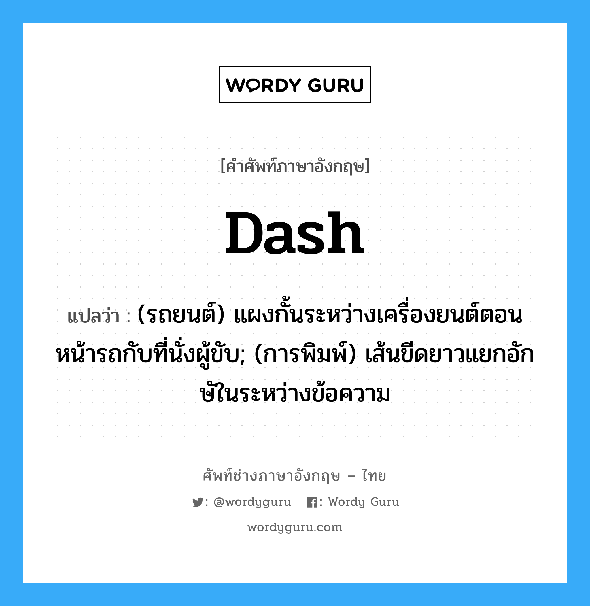 dash แปลว่า?, คำศัพท์ช่างภาษาอังกฤษ - ไทย dash คำศัพท์ภาษาอังกฤษ dash แปลว่า (รถยนต์) แผงกั้นระหว่างเครื่องยนต์ตอนหน้ารถกับที่นั่งผู้ขับ; (การพิมพ์) เส้นขีดยาวแยกอักษัในระหว่างข้อความ