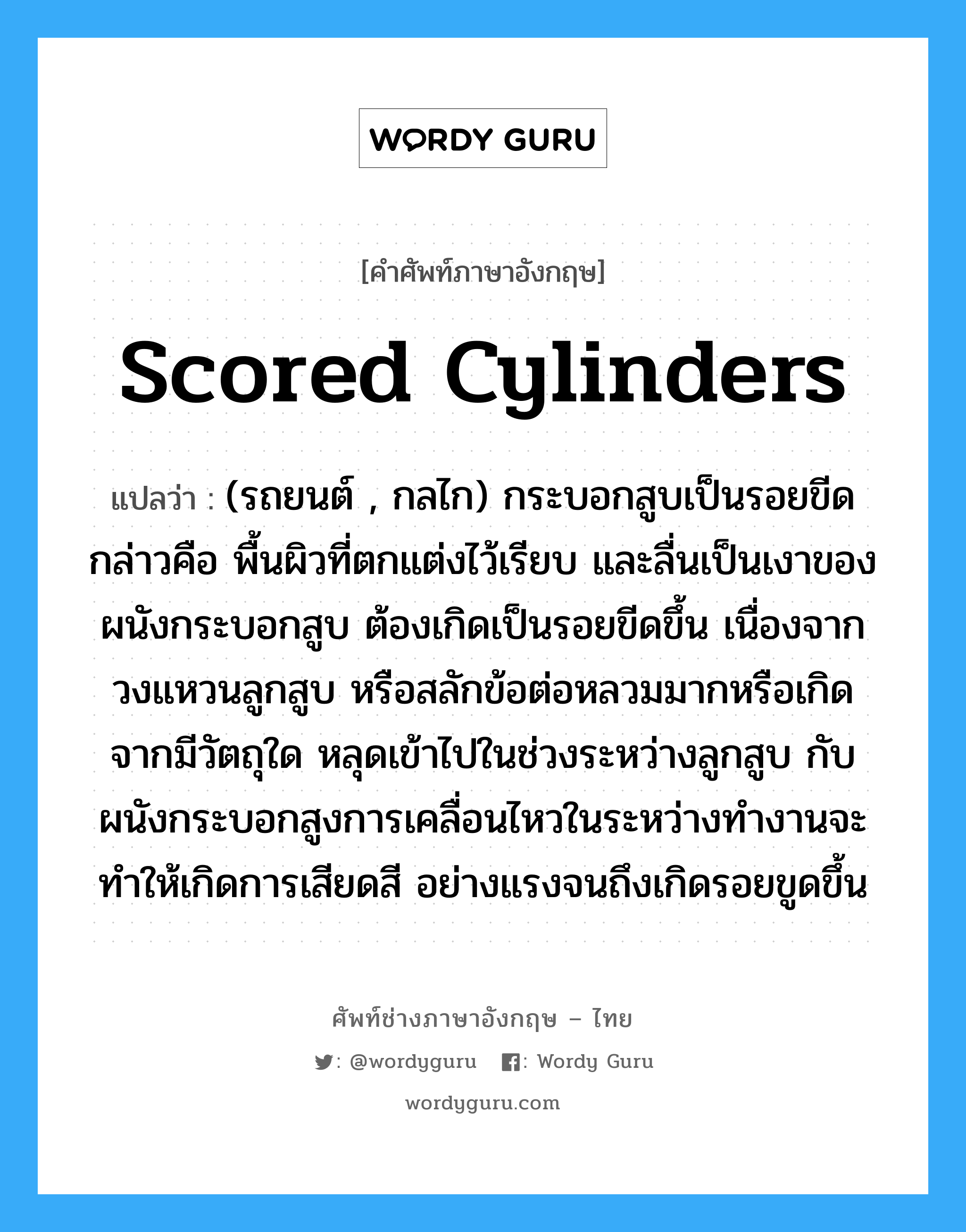 scored cylinders แปลว่า?, คำศัพท์ช่างภาษาอังกฤษ - ไทย scored cylinders คำศัพท์ภาษาอังกฤษ scored cylinders แปลว่า (รถยนต์ , กลไก) กระบอกสูบเป็นรอยขีด กล่าวคือ พื้นผิวที่ตกแต่งไว้เรียบ และลื่นเป็นเงาของผนังกระบอกสูบ ต้องเกิดเป็นรอยขีดขึ้น เนื่องจากวงแหวนลูกสูบ หรือสลักข้อต่อหลวมมากหรือเกิดจากมีวัตถุใด หลุดเข้าไปในช่วงระหว่างลูกสูบ กับผนังกระบอกสูงการเคลื่อนไหวในระหว่างทำงานจะทำให้เกิดการเสียดสี อย่างแรงจนถึงเกิดรอยขูดขึ้น