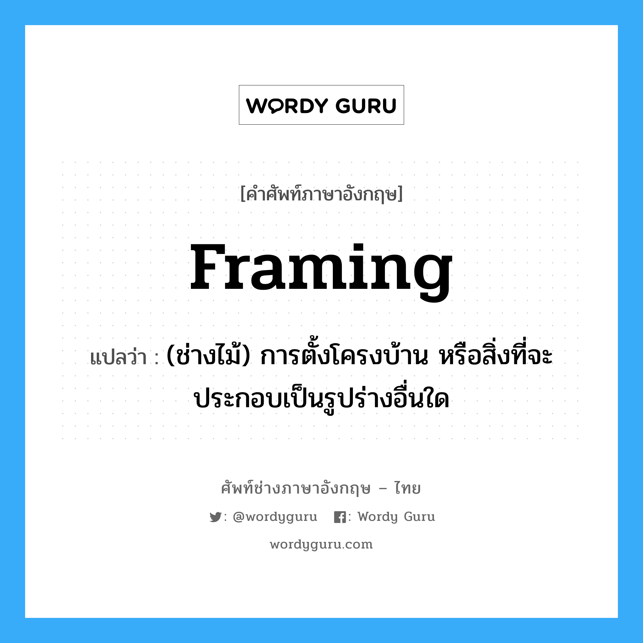 framing แปลว่า?, คำศัพท์ช่างภาษาอังกฤษ - ไทย framing คำศัพท์ภาษาอังกฤษ framing แปลว่า (ช่างไม้) การตั้งโครงบ้าน หรือสิ่งที่จะประกอบเป็นรูปร่างอื่นใด