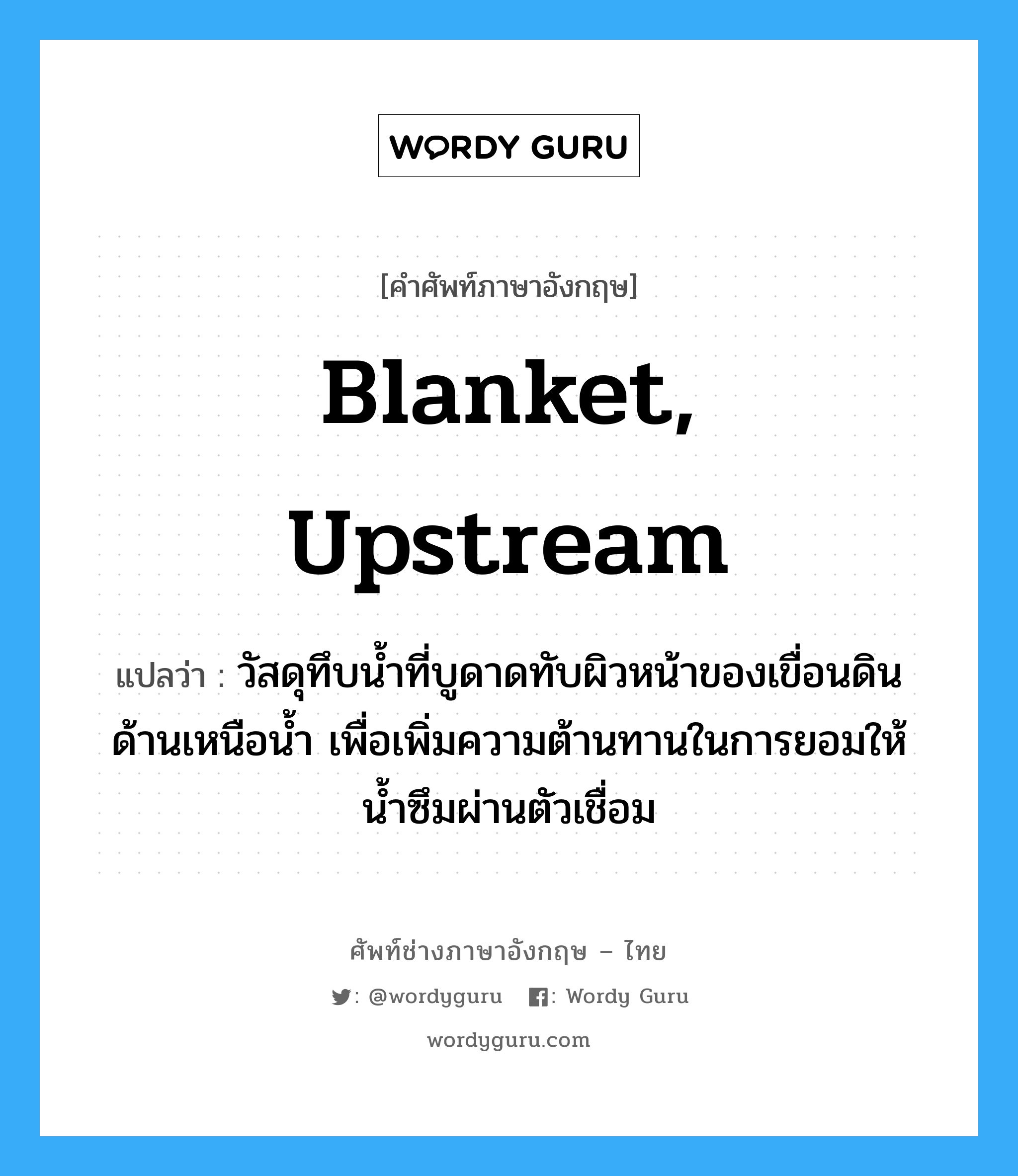 blanket, upstream แปลว่า?, คำศัพท์ช่างภาษาอังกฤษ - ไทย blanket, upstream คำศัพท์ภาษาอังกฤษ blanket, upstream แปลว่า วัสดุทึบน้ำที่บูดาดทับผิวหน้าของเขื่อนดินด้านเหนือน้ำ เพื่อเพิ่มความต้านทานในการยอมให้น้ำซึมผ่านตัวเชื่อม