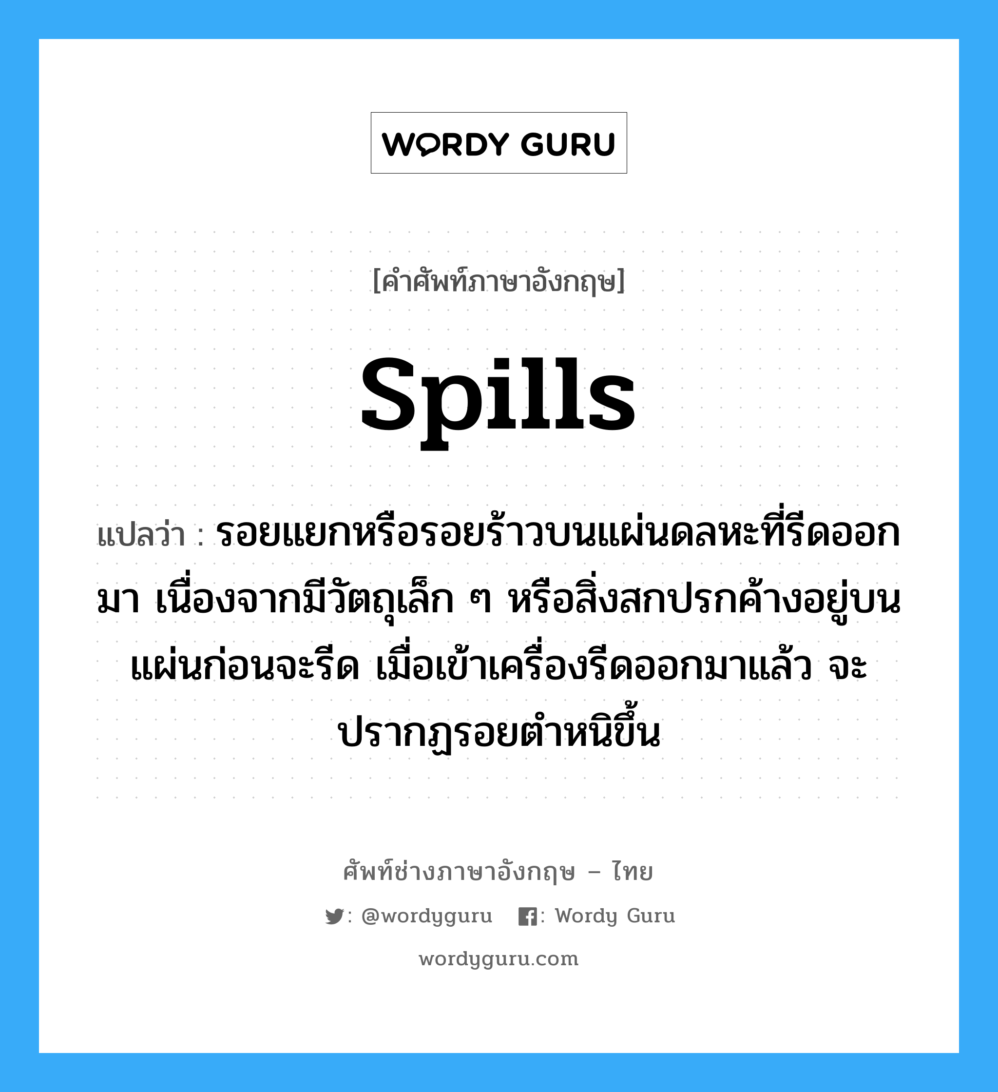 spills แปลว่า?, คำศัพท์ช่างภาษาอังกฤษ - ไทย spills คำศัพท์ภาษาอังกฤษ spills แปลว่า รอยแยกหรือรอยร้าวบนแผ่นดลหะที่รีดออกมา เนื่องจากมีวัตถุเล็ก ๆ หรือสิ่งสกปรกค้างอยู่บนแผ่นก่อนจะรีด เมื่อเข้าเครื่องรีดออกมาแล้ว จะปรากฏรอยตำหนิขึ้น