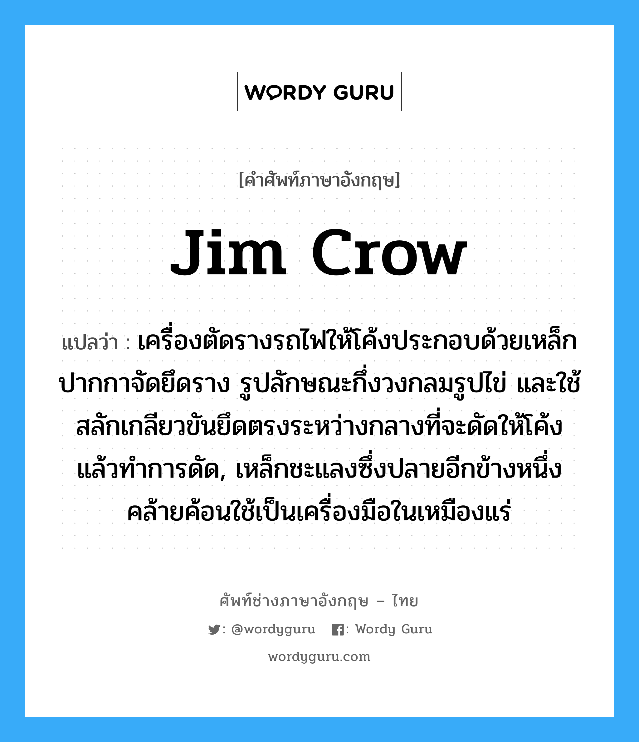 jim crow แปลว่า?, คำศัพท์ช่างภาษาอังกฤษ - ไทย jim crow คำศัพท์ภาษาอังกฤษ jim crow แปลว่า เครื่องตัดรางรถไฟให้โค้งประกอบด้วยเหล็กปากกาจัดยึดราง รูปลักษณะกึ่งวงกลมรูปไข่ และใช้สลักเกลียวขันยึดตรงระหว่างกลางที่จะดัดให้โค้ง แล้วทำการดัด, เหล็กชะแลงซึ่งปลายอีกข้างหนึ่งคล้ายค้อนใช้เป็นเครื่องมือในเหมืองแร่