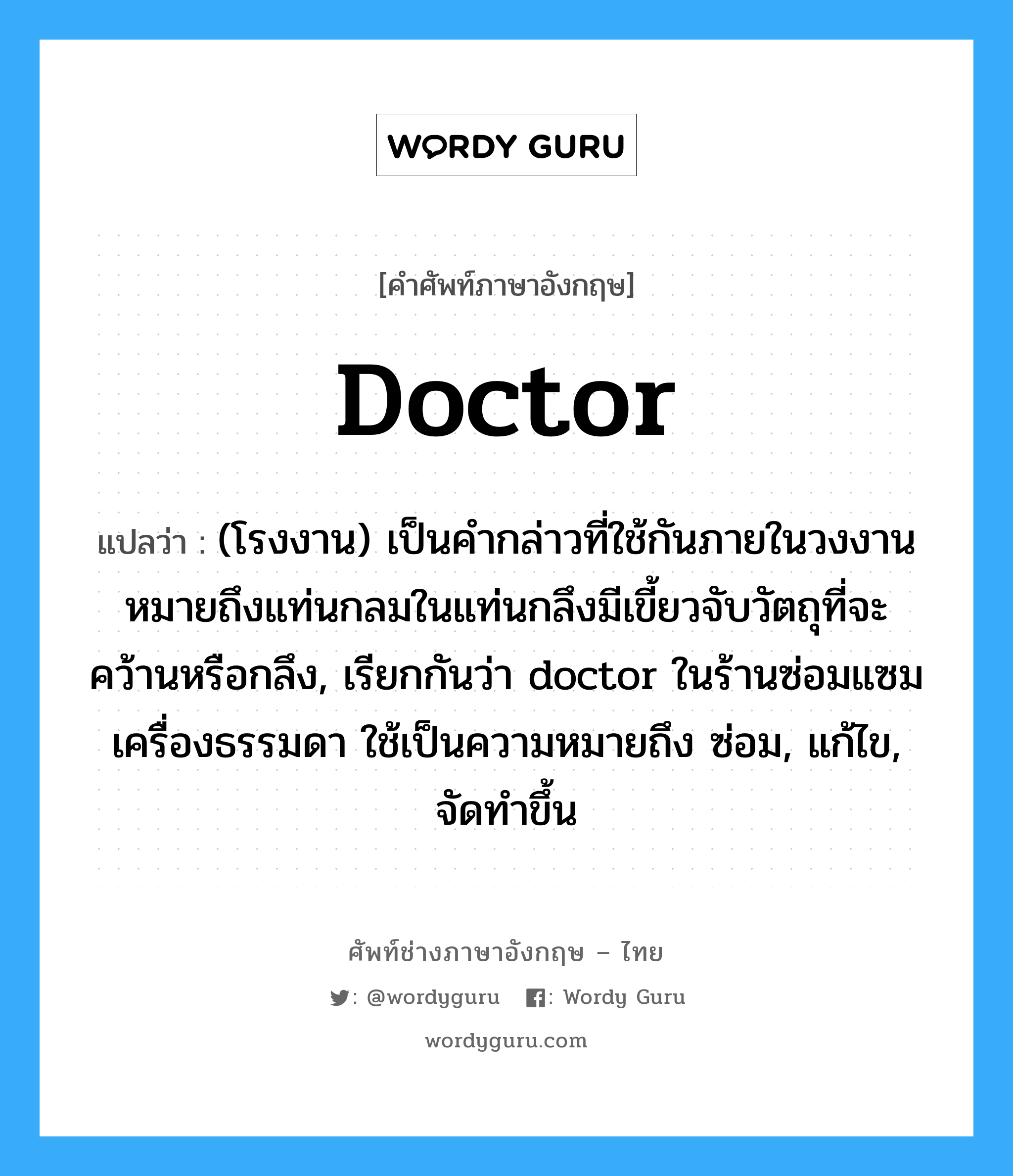 doctor แปลว่า?, คำศัพท์ช่างภาษาอังกฤษ - ไทย doctor คำศัพท์ภาษาอังกฤษ doctor แปลว่า (โรงงาน) เป็นคำกล่าวที่ใช้กันภายในวงงาน หมายถึงแท่นกลมในแท่นกลึงมีเขี้ยวจับวัตถุที่จะคว้านหรือกลึง, เรียกกันว่า doctor ในร้านซ่อมแซมเครื่องธรรมดา ใช้เป็นความหมายถึง ซ่อม, แก้ไข, จัดทำขึ้น