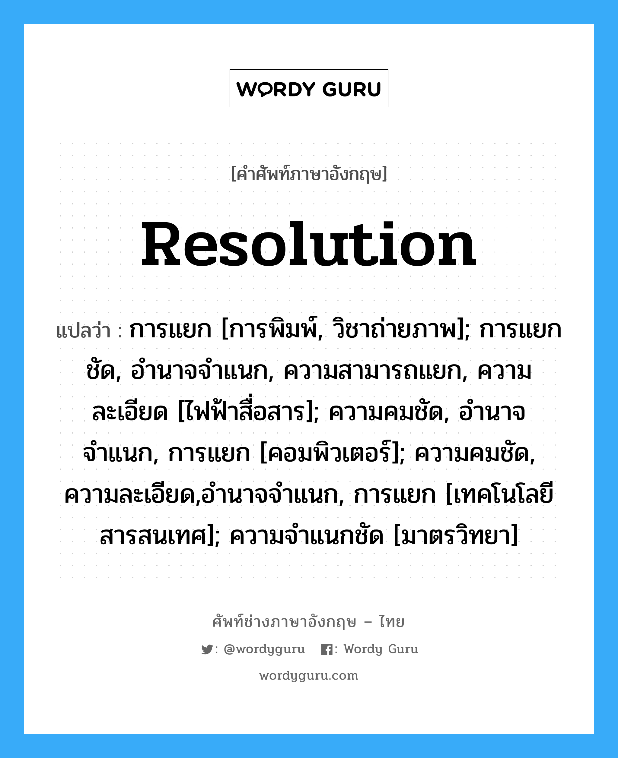 resolution แปลว่า?, คำศัพท์ช่างภาษาอังกฤษ - ไทย resolution คำศัพท์ภาษาอังกฤษ resolution แปลว่า การแยก [การพิมพ์, วิชาถ่ายภาพ]; การแยกชัด, อำนาจจำแนก, ความสามารถแยก, ความละเอียด [ไฟฟ้าสื่อสาร]; ความคมชัด, อำนาจจำแนก, การแยก [คอมพิวเตอร์]; ความคมชัด, ความละเอียด,อำนาจจำแนก, การแยก [เทคโนโลยีสารสนเทศ]; ความจำแนกชัด [มาตรวิทยา]