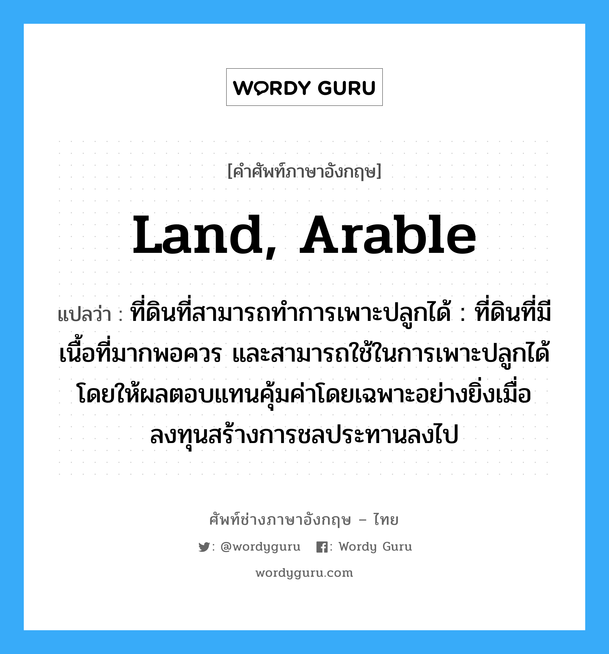 land, arable แปลว่า?, คำศัพท์ช่างภาษาอังกฤษ - ไทย land, arable คำศัพท์ภาษาอังกฤษ land, arable แปลว่า ที่ดินที่สามารถทำการเพาะปลูกได้ : ที่ดินที่มีเนื้อที่มากพอควร และสามารถใช้ในการเพาะปลูกได้ โดยให้ผลตอบแทนคุ้มค่าโดยเฉพาะอย่างยิ่งเมื่อลงทุนสร้างการชลประทานลงไป