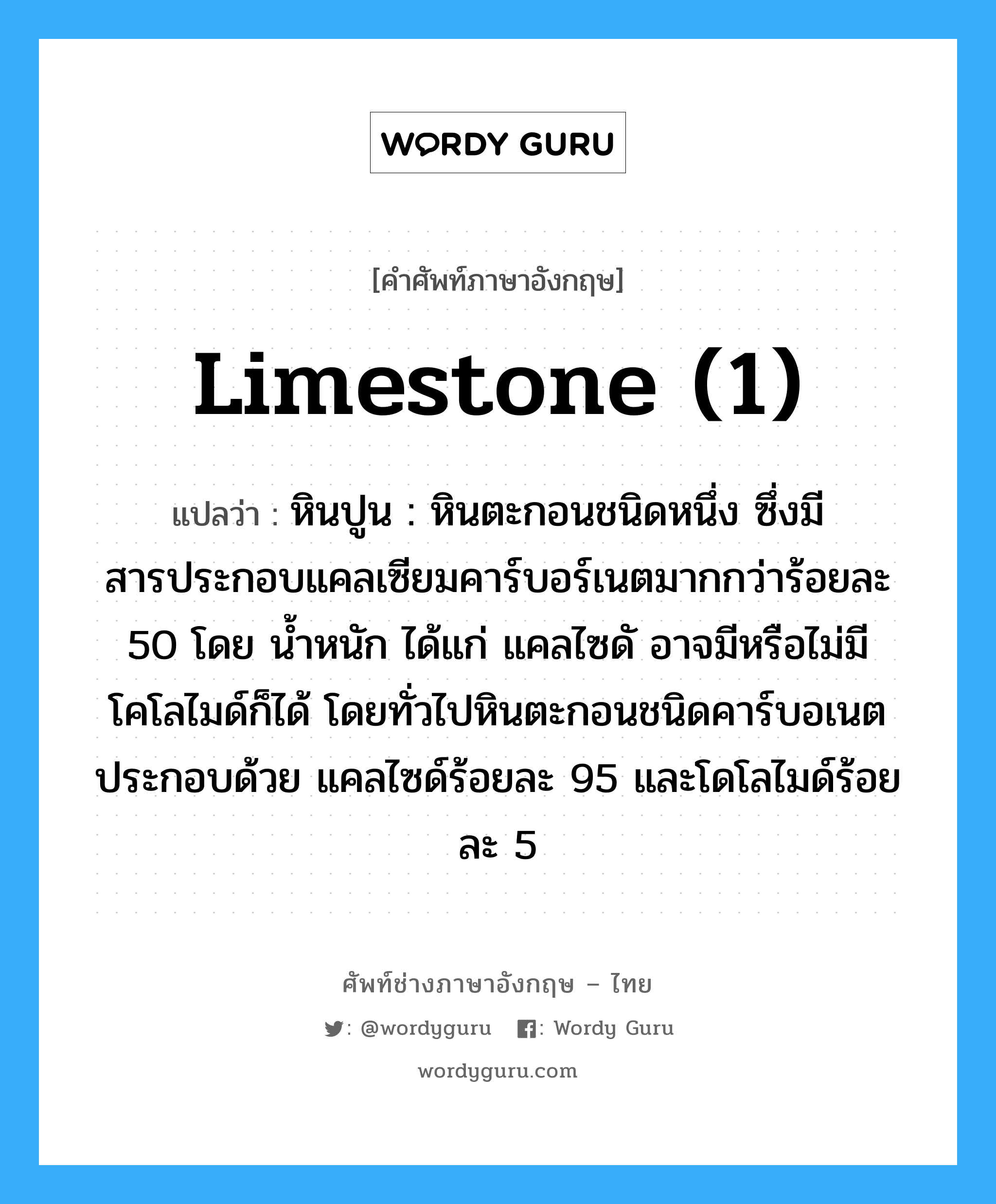 limestone (1) แปลว่า?, คำศัพท์ช่างภาษาอังกฤษ - ไทย limestone (1) คำศัพท์ภาษาอังกฤษ limestone (1) แปลว่า หินปูน : หินตะกอนชนิดหนึ่ง ซึ่งมีสารประกอบแคลเซียมคาร์บอร์เนตมากกว่าร้อยละ 50 โดย น้ำหนัก ได้แก่ แคลไซดั อาจมีหรือไม่มีโคโลไมด์ก็ได้ โดยทั่วไปหินตะกอนชนิดคาร์บอเนต ประกอบด้วย แคลไซด์ร้อยละ 95 และโดโลไมด์ร้อยละ 5