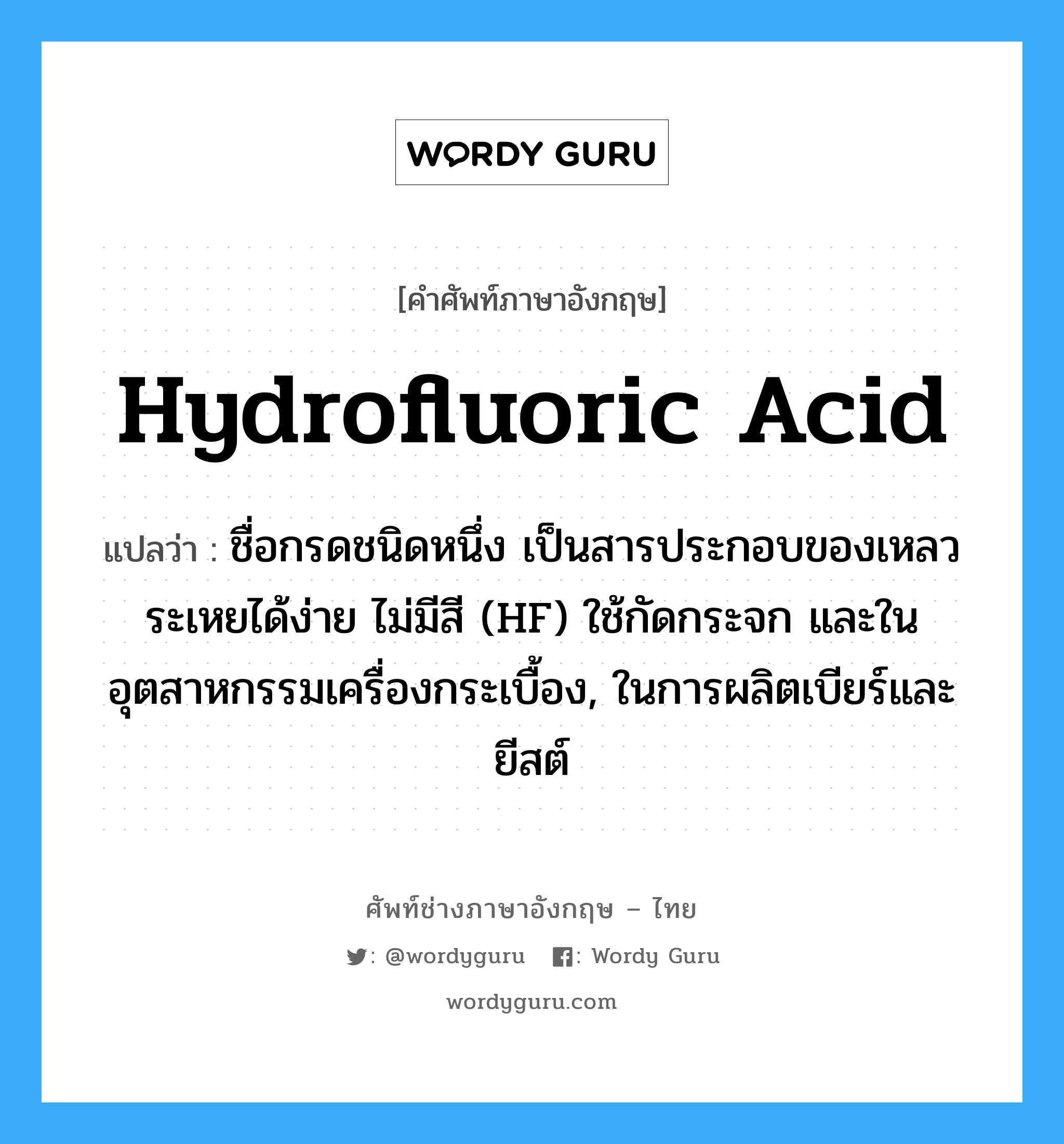 hydrofluoric acid แปลว่า?, คำศัพท์ช่างภาษาอังกฤษ - ไทย hydrofluoric acid คำศัพท์ภาษาอังกฤษ hydrofluoric acid แปลว่า ชื่อกรดชนิดหนึ่ง เป็นสารประกอบของเหลวระเหยได้ง่าย ไม่มีสี (HF) ใช้กัดกระจก และในอุตสาหกรรมเครื่องกระเบื้อง, ในการผลิตเบียร์และยีสต์