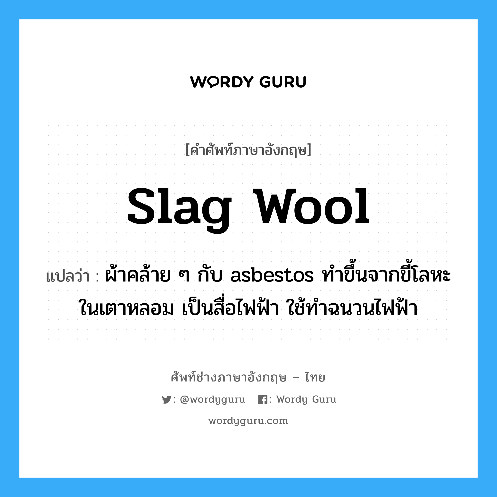 slag wool แปลว่า?, คำศัพท์ช่างภาษาอังกฤษ - ไทย slag wool คำศัพท์ภาษาอังกฤษ slag wool แปลว่า ผ้าคล้าย ๆ กับ asbestos ทำขึ้นจากขี้โลหะในเตาหลอม เป็นสื่อไฟฟ้า ใช้ทำฉนวนไฟฟ้า