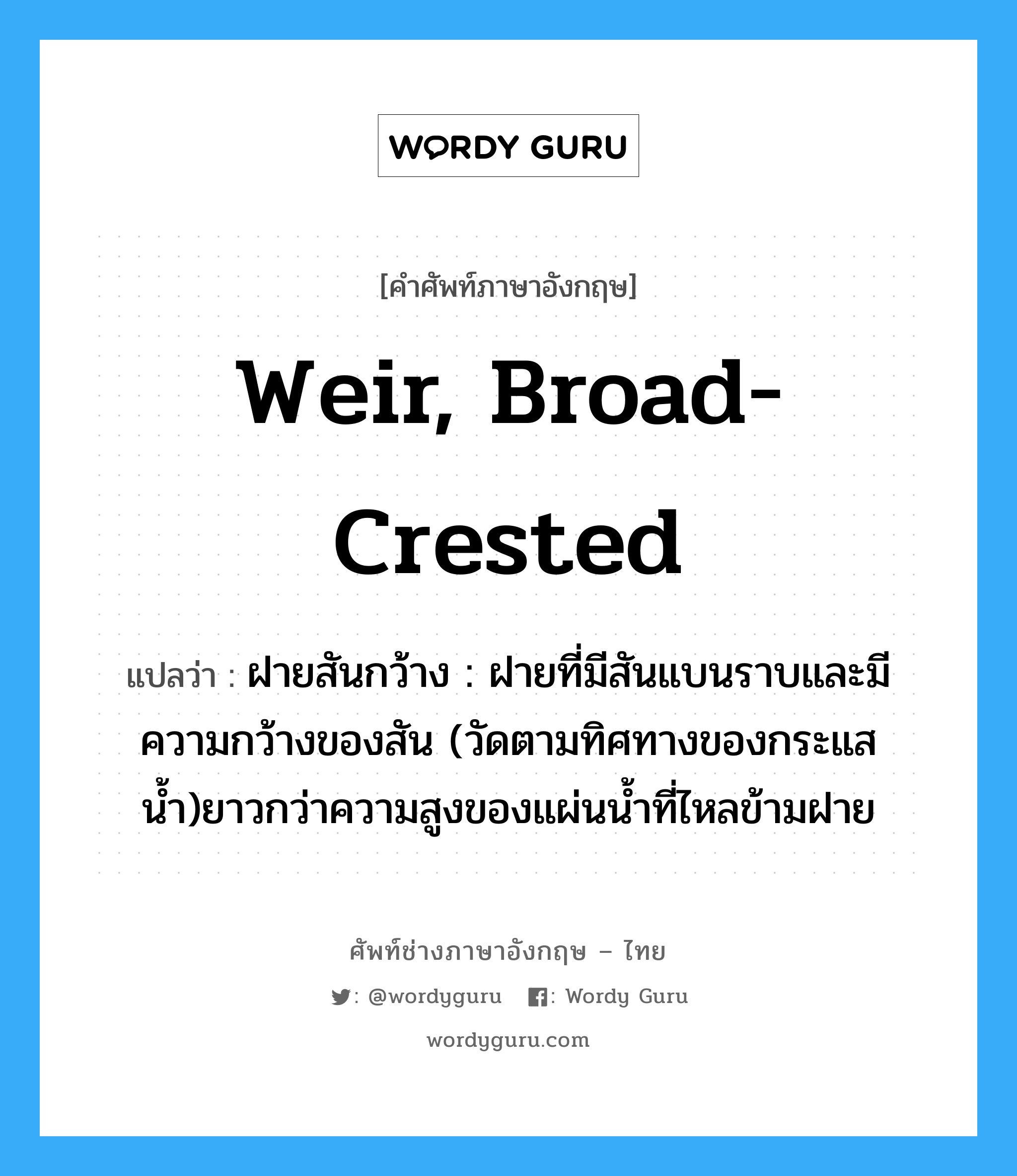 weir, broad-crested แปลว่า?, คำศัพท์ช่างภาษาอังกฤษ - ไทย weir, broad-crested คำศัพท์ภาษาอังกฤษ weir, broad-crested แปลว่า ฝายสันกว้าง : ฝายที่มีสันแบนราบและมีความกว้างของสัน (วัดตามทิศทางของกระแสน้ำ)ยาวกว่าความสูงของแผ่นน้ำที่ไหลข้ามฝาย