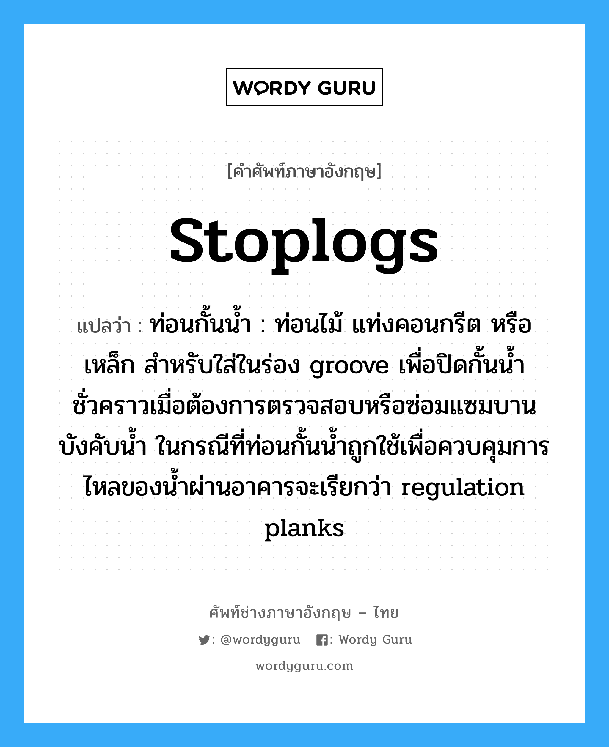 stoplogs แปลว่า?, คำศัพท์ช่างภาษาอังกฤษ - ไทย stoplogs คำศัพท์ภาษาอังกฤษ stoplogs แปลว่า ท่อนกั้นน้ำ : ท่อนไม้ แท่งคอนกรีต หรือเหล็ก สำหรับใส่ในร่อง groove เพื่อปิดกั้นน้ำชั่วคราวเมื่อต้องการตรวจสอบหรือซ่อมแซมบานบังคับน้ำ ในกรณีที่ท่อนกั้นน้ำถูกใช้เพื่อควบคุมการไหลของน้ำผ่านอาคารจะเรียกว่า regulation planks