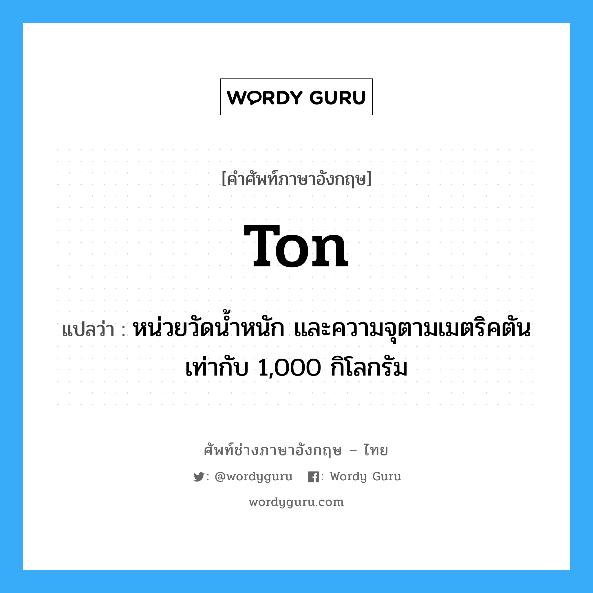 ton แปลว่า?, คำศัพท์ช่างภาษาอังกฤษ - ไทย ton คำศัพท์ภาษาอังกฤษ ton แปลว่า หน่วยวัดน้ำหนัก และความจุตามเมตริคตัน เท่ากับ 1,000 กิโลกรัม