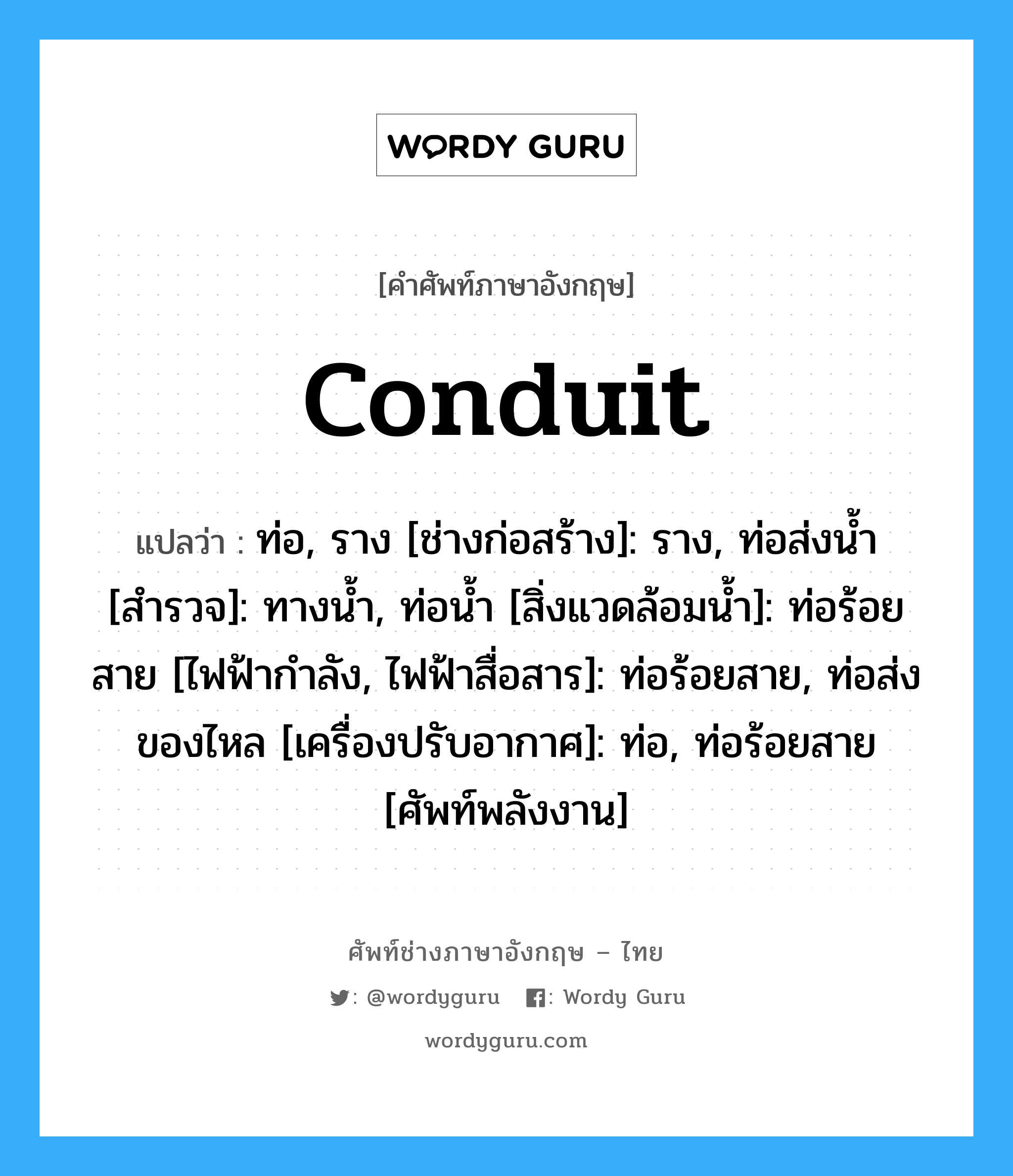 conduit แปลว่า?, คำศัพท์ช่างภาษาอังกฤษ - ไทย conduit คำศัพท์ภาษาอังกฤษ conduit แปลว่า ท่อ, ราง [ช่างก่อสร้าง]: ราง, ท่อส่งน้ำ [สำรวจ]: ทางน้ำ, ท่อน้ำ [สิ่งแวดล้อมน้ำ]: ท่อร้อยสาย [ไฟฟ้ากำลัง, ไฟฟ้าสื่อสาร]: ท่อร้อยสาย, ท่อส่งของไหล [เครื่องปรับอากาศ]: ท่อ, ท่อร้อยสาย [ศัพท์พลังงาน]