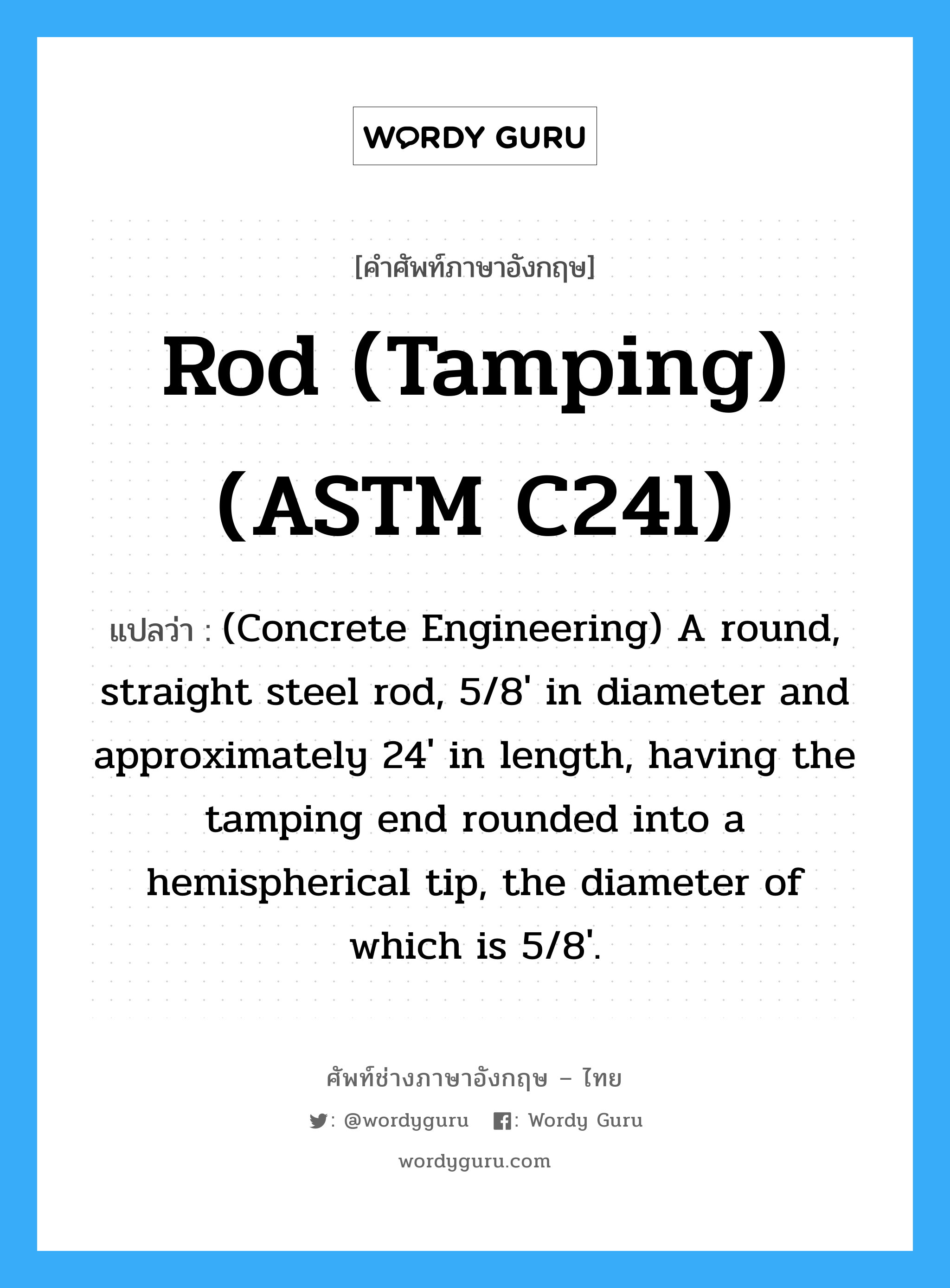 Rod (tamping) (ASTM C24l) แปลว่า?, คำศัพท์ช่างภาษาอังกฤษ - ไทย Rod (tamping) (ASTM C24l) คำศัพท์ภาษาอังกฤษ Rod (tamping) (ASTM C24l) แปลว่า (Concrete Engineering) A round, straight steel rod, 5/8&#39; in diameter and approximately 24&#39; in length, having the tamping end rounded into a hemispherical tip, the diameter of which is 5/8&#39;.