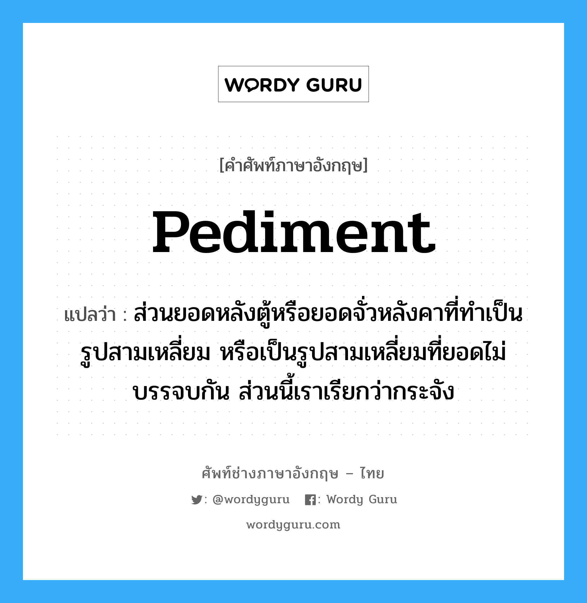 pediment แปลว่า?, คำศัพท์ช่างภาษาอังกฤษ - ไทย pediment คำศัพท์ภาษาอังกฤษ pediment แปลว่า ส่วนยอดหลังตู้หรือยอดจั่วหลังคาที่ทำเป็นรูปสามเหลี่ยม หรือเป็นรูปสามเหลี่ยมที่ยอดไม่บรรจบกัน ส่วนนี้เราเรียกว่ากระจัง