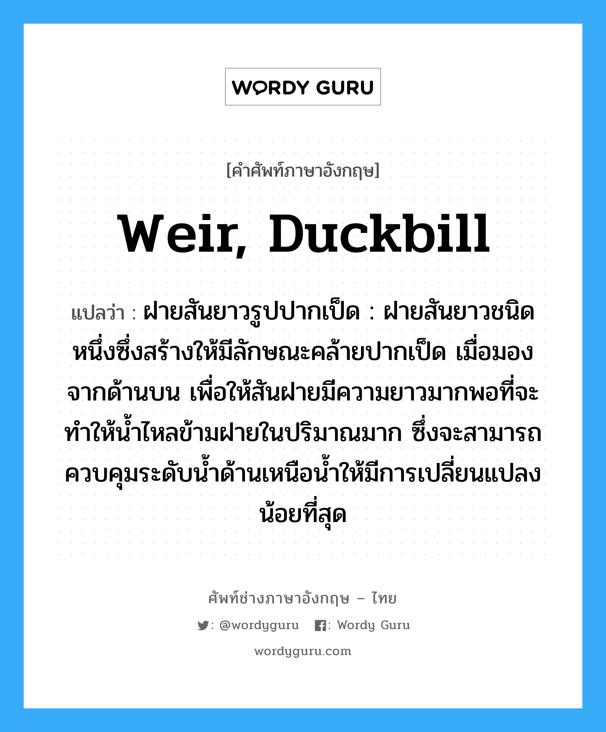 weir, duckbill แปลว่า?, คำศัพท์ช่างภาษาอังกฤษ - ไทย weir, duckbill คำศัพท์ภาษาอังกฤษ weir, duckbill แปลว่า ฝายสันยาวรูปปากเป็ด : ฝายสันยาวชนิดหนึ่งซึ่งสร้างให้มีลักษณะคล้ายปากเป็ด เมื่อมองจากด้านบน เพื่อให้สันฝายมีความยาวมากพอที่จะทำให้น้ำไหลข้ามฝายในปริมาณมาก ซึ่งจะสามารถควบคุมระดับน้ำด้านเหนือน้ำให้มีการเปลี่ยนแปลงน้อยที่สุด