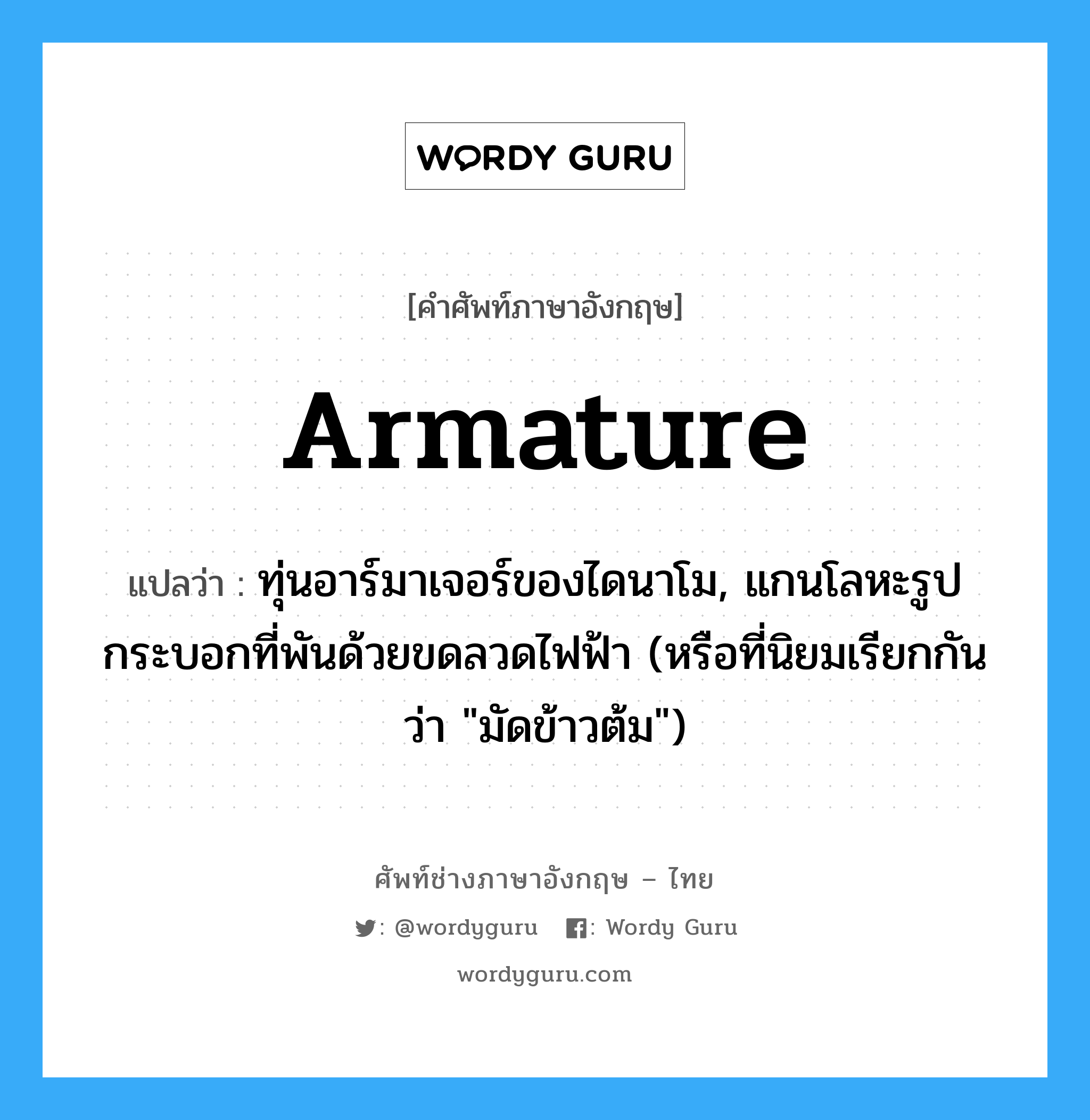 armature แปลว่า?, คำศัพท์ช่างภาษาอังกฤษ - ไทย armature คำศัพท์ภาษาอังกฤษ armature แปลว่า ทุ่นอาร์มาเจอร์ของไดนาโม, แกนโลหะรูปกระบอกที่พันด้วยขดลวดไฟฟ้า (หรือที่นิยมเรียกกันว่า &#34;มัดข้าวต้ม&#34;)