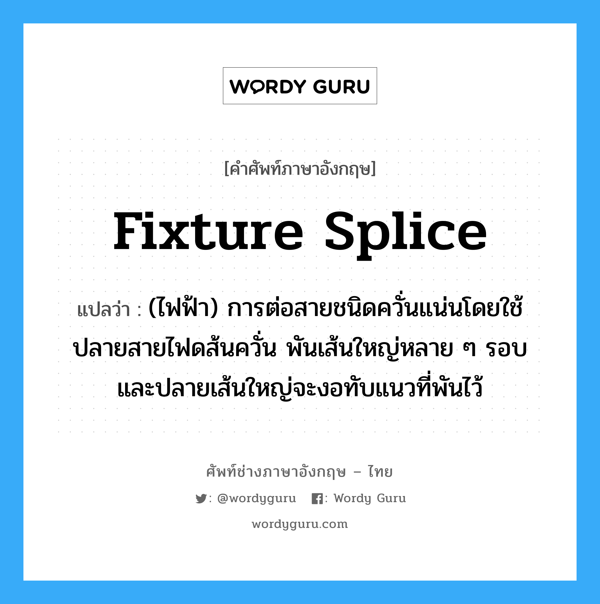 fixture splice แปลว่า?, คำศัพท์ช่างภาษาอังกฤษ - ไทย fixture splice คำศัพท์ภาษาอังกฤษ fixture splice แปลว่า (ไฟฟ้า) การต่อสายชนิดควั่นแน่นโดยใช้ปลายสายไฟดส้นควั่น พันเส้นใหญ่หลาย ๆ รอบ และปลายเส้นใหญ่จะงอทับแนวที่พันไว้