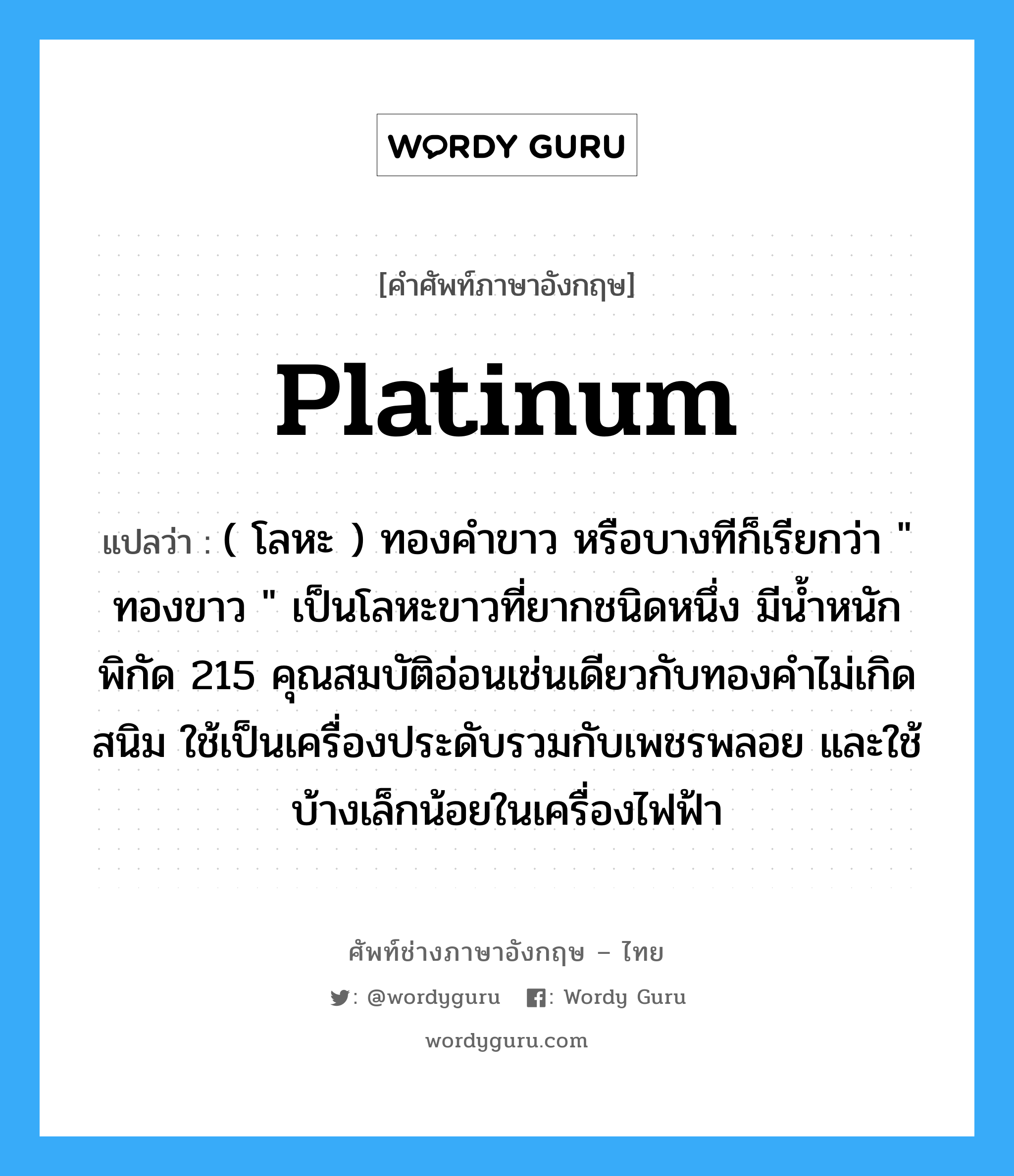 platinum แปลว่า?, คำศัพท์ช่างภาษาอังกฤษ - ไทย platinum คำศัพท์ภาษาอังกฤษ platinum แปลว่า ( โลหะ ) ทองคำขาว หรือบางทีก็เรียกว่า &#34; ทองขาว &#34; เป็นโลหะขาวที่ยากชนิดหนึ่ง มีน้ำหนักพิกัด 215 คุณสมบัติอ่อนเช่นเดียวกับทองคำไม่เกิดสนิม ใช้เป็นเครื่องประดับรวมกับเพชรพลอย และใช้บ้างเล็กน้อยในเครื่องไฟฟ้า