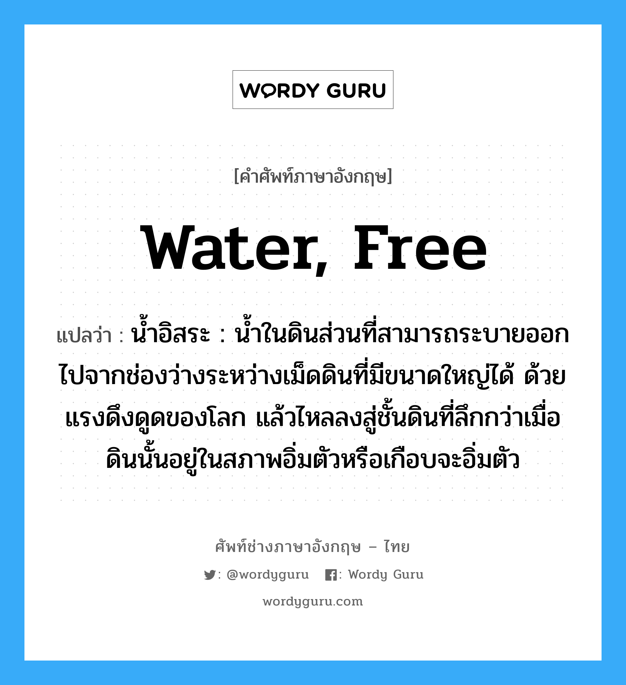 water, free แปลว่า?, คำศัพท์ช่างภาษาอังกฤษ - ไทย water, free คำศัพท์ภาษาอังกฤษ water, free แปลว่า น้ำอิสระ : น้ำในดินส่วนที่สามารถระบายออกไปจากช่องว่างระหว่างเม็ดดินที่มีขนาดใหญ่ได้ ด้วยแรงดึงดูดของโลก แล้วไหลลงสู่ชั้นดินที่ลึกกว่าเมื่อดินนั้นอยู่ในสภาพอิ่มตัวหรือเกือบจะอิ่มตัว