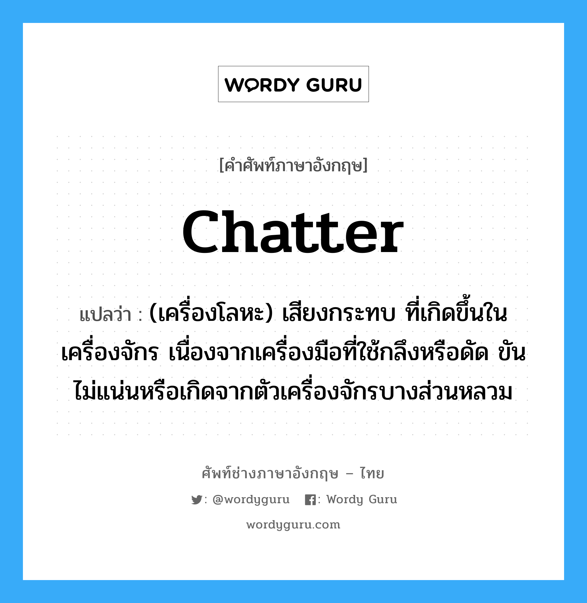 chatter แปลว่า?, คำศัพท์ช่างภาษาอังกฤษ - ไทย chatter คำศัพท์ภาษาอังกฤษ chatter แปลว่า (เครื่องโลหะ) เสียงกระทบ ที่เกิดขึ้นในเครื่องจักร เนื่องจากเครื่องมือที่ใช้กลึงหรือดัด ขันไม่แน่นหรือเกิดจากตัวเครื่องจักรบางส่วนหลวม