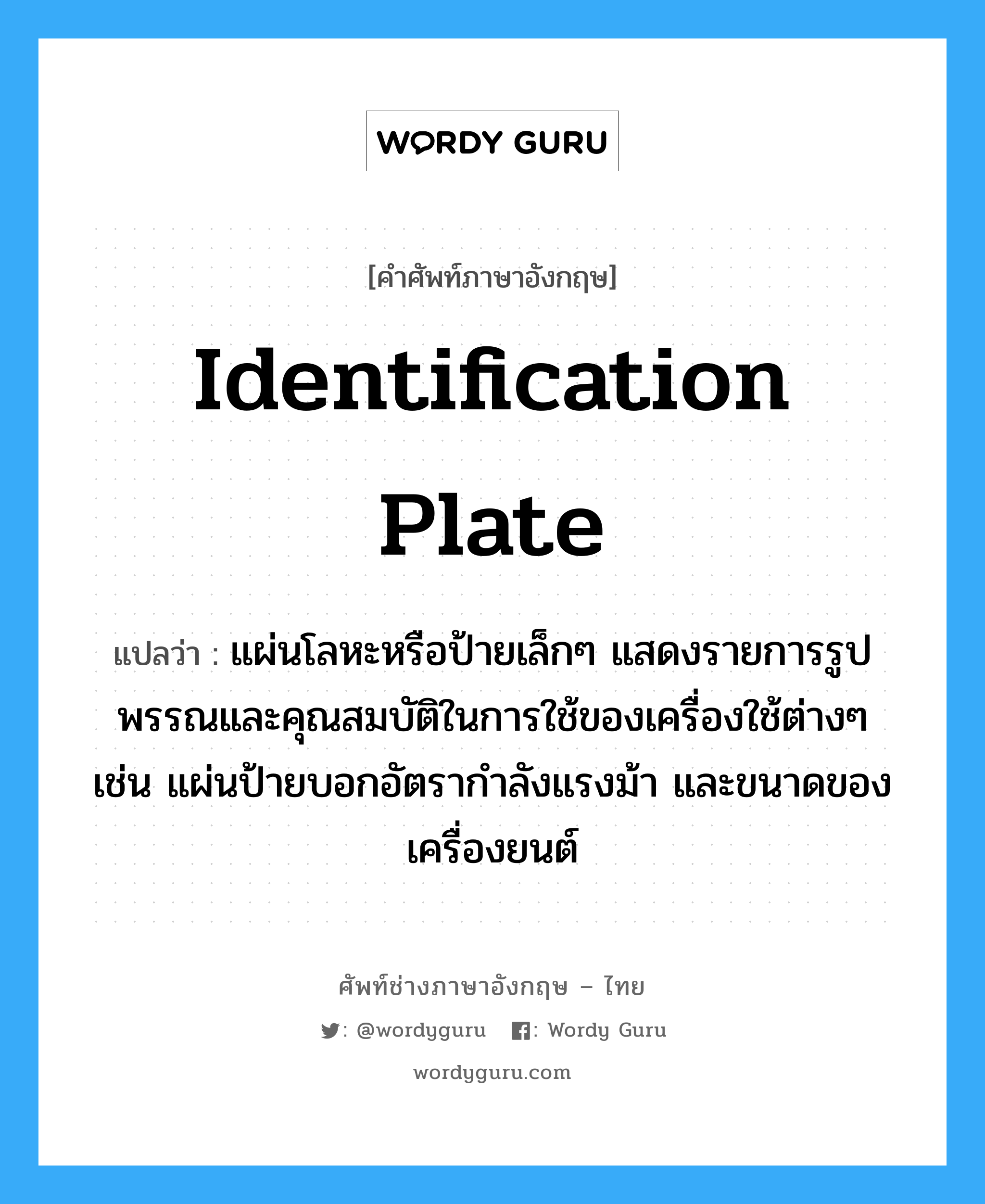 identification plate แปลว่า?, คำศัพท์ช่างภาษาอังกฤษ - ไทย identification plate คำศัพท์ภาษาอังกฤษ identification plate แปลว่า แผ่นโลหะหรือป้ายเล็กๆ แสดงรายการรูปพรรณและคุณสมบัติในการใช้ของเครื่องใช้ต่างๆ เช่น แผ่นป้ายบอกอัตรากำลังแรงม้า และขนาดของเครื่องยนต์