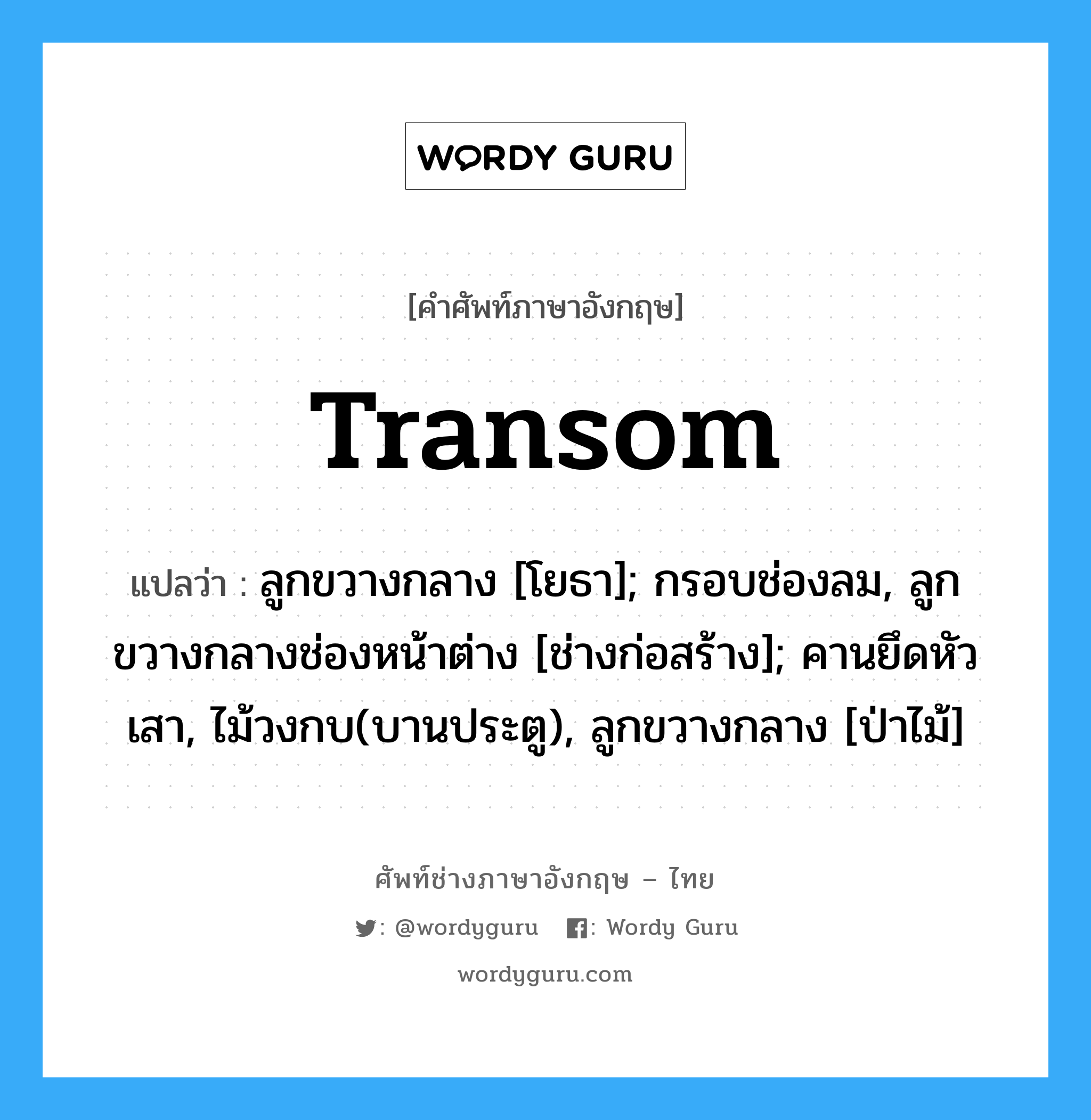 transom แปลว่า?, คำศัพท์ช่างภาษาอังกฤษ - ไทย transom คำศัพท์ภาษาอังกฤษ transom แปลว่า ลูกขวางกลาง [โยธา]; กรอบช่องลม, ลูกขวางกลางช่องหน้าต่าง [ช่างก่อสร้าง]; คานยึดหัวเสา, ไม้วงกบ(บานประตู), ลูกขวางกลาง [ป่าไม้]