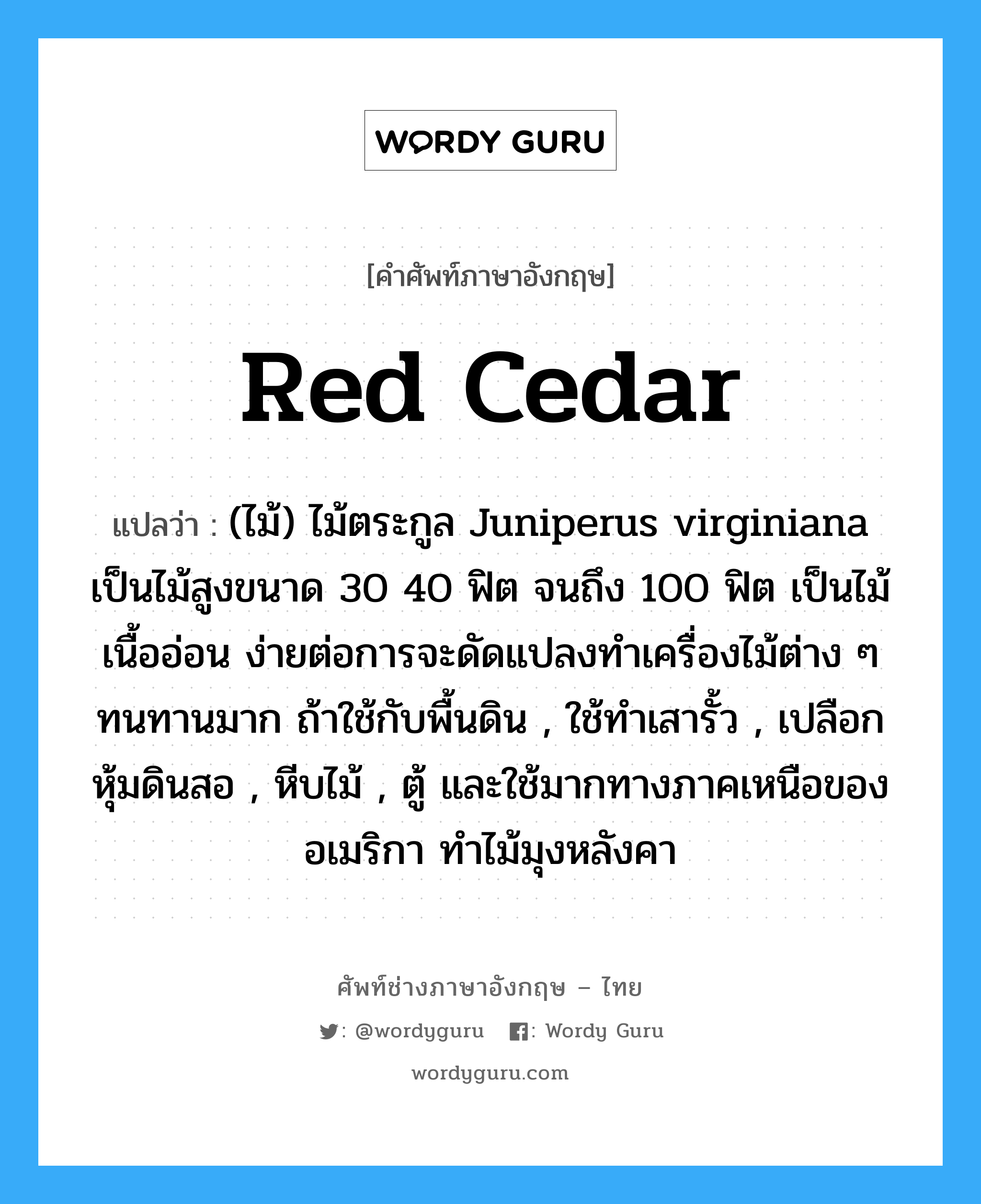 red cedar แปลว่า?, คำศัพท์ช่างภาษาอังกฤษ - ไทย red cedar คำศัพท์ภาษาอังกฤษ red cedar แปลว่า (ไม้) ไม้ตระกูล Juniperus virginiana เป็นไม้สูงขนาด 30 40 ฟิต จนถึง 100 ฟิต เป็นไม้เนื้ออ่อน ง่ายต่อการจะดัดแปลงทำเครื่องไม้ต่าง ๆ ทนทานมาก ถ้าใช้กับพื้นดิน , ใช้ทำเสารั้ว , เปลือกหุ้มดินสอ , หีบไม้ , ตู้ และใช้มากทางภาคเหนือของอเมริกา ทำไม้มุงหลังคา