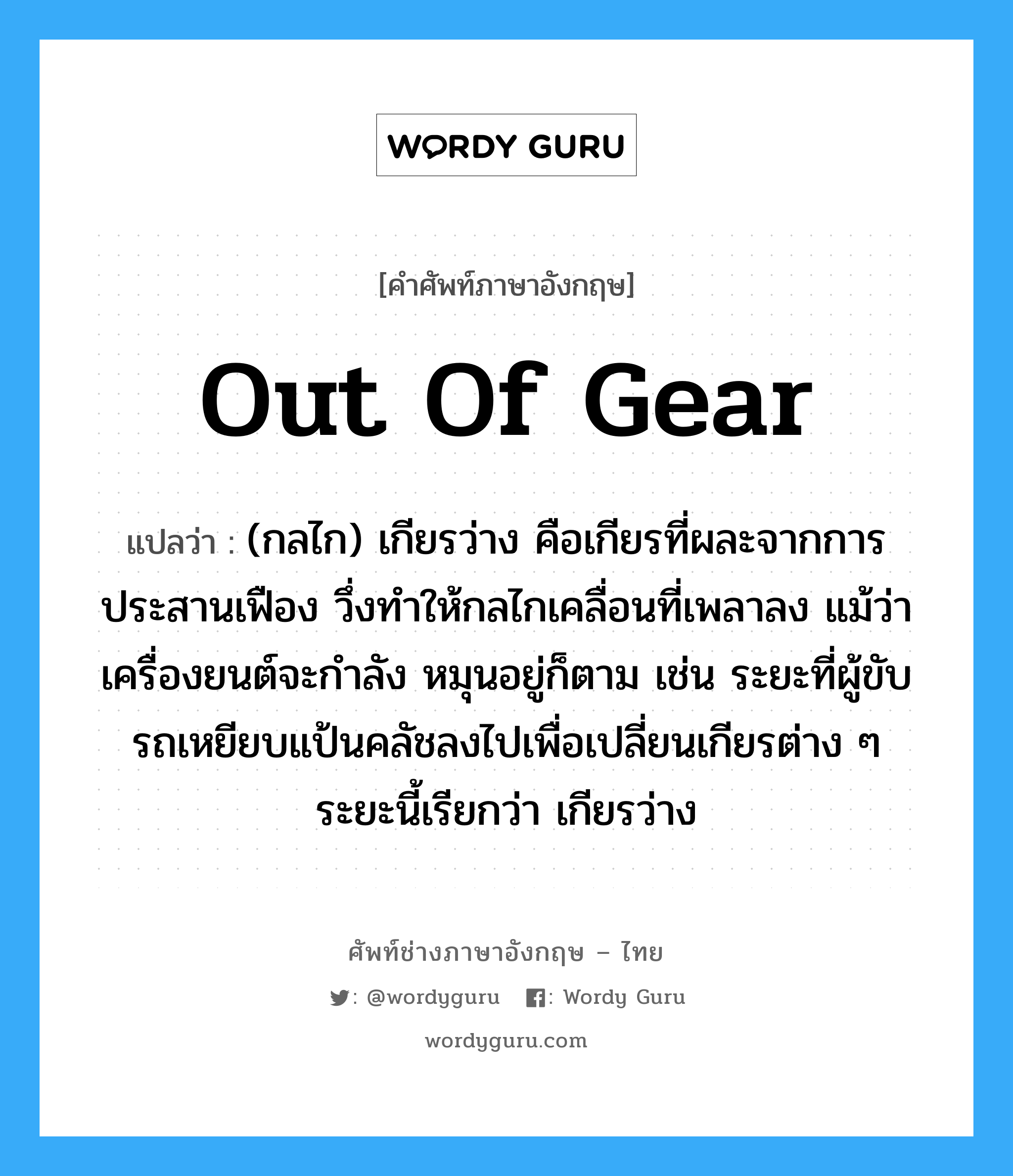 out of gear แปลว่า?, คำศัพท์ช่างภาษาอังกฤษ - ไทย out of gear คำศัพท์ภาษาอังกฤษ out of gear แปลว่า (กลไก) เกียรว่าง คือเกียรที่ผละจากการประสานเฟือง วึ่งทำให้กลไกเคลื่อนที่เพลาลง แม้ว่าเครื่องยนต์จะกำลัง หมุนอยู่ก็ตาม เช่น ระยะที่ผู้ขับรถเหยียบแป้นคลัชลงไปเพื่อเปลี่ยนเกียรต่าง ๆ ระยะนี้เรียกว่า เกียรว่าง