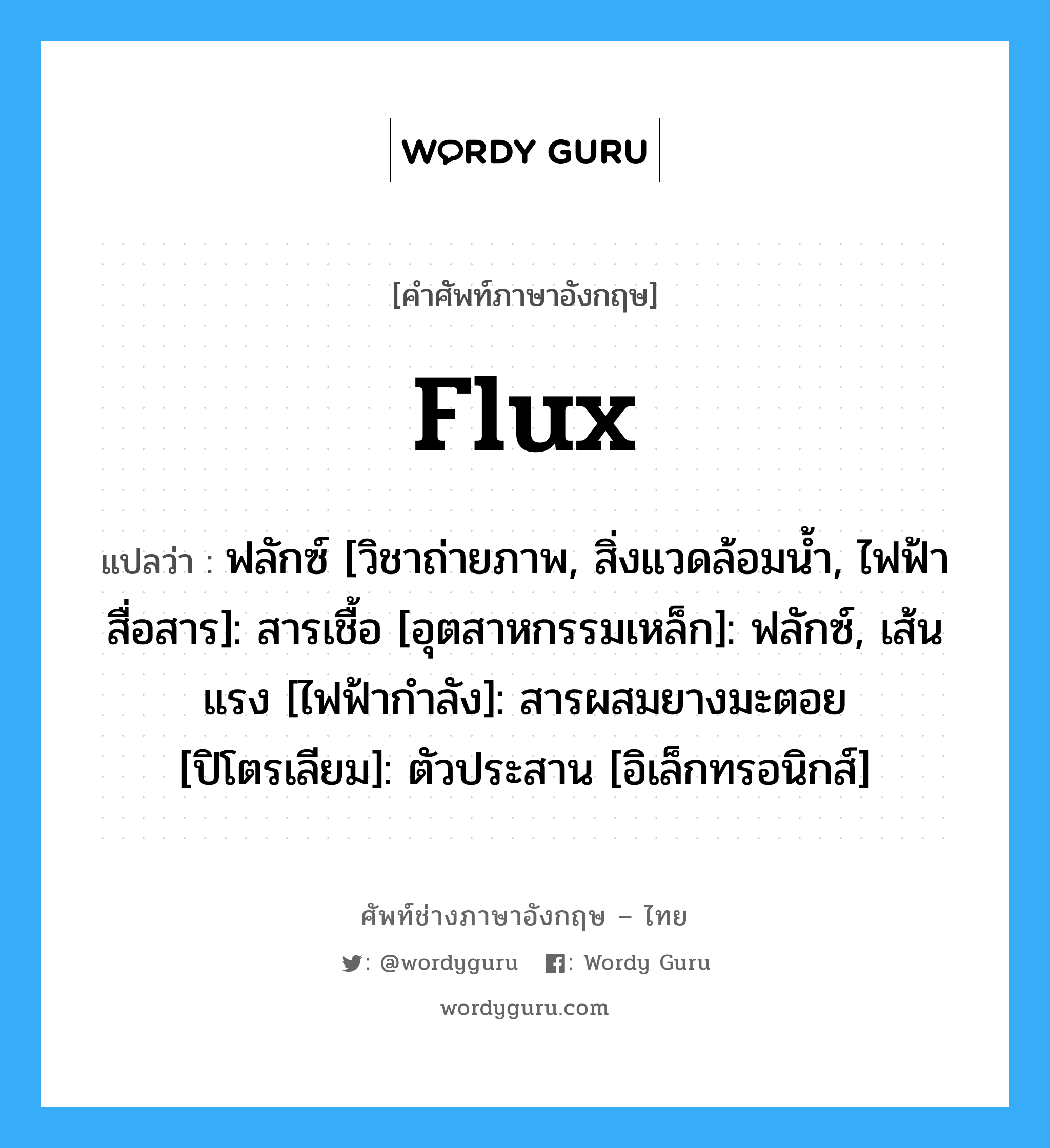 flux แปลว่า?, คำศัพท์ช่างภาษาอังกฤษ - ไทย flux คำศัพท์ภาษาอังกฤษ flux แปลว่า ฟลักซ์ [วิชาถ่ายภาพ, สิ่งแวดล้อมน้ำ, ไฟฟ้าสื่อสาร]: สารเชื้อ [อุตสาหกรรมเหล็ก]: ฟลักซ์, เส้นแรง [ไฟฟ้ากำลัง]: สารผสมยางมะตอย [ปิโตรเลียม]: ตัวประสาน [อิเล็กทรอนิกส์]