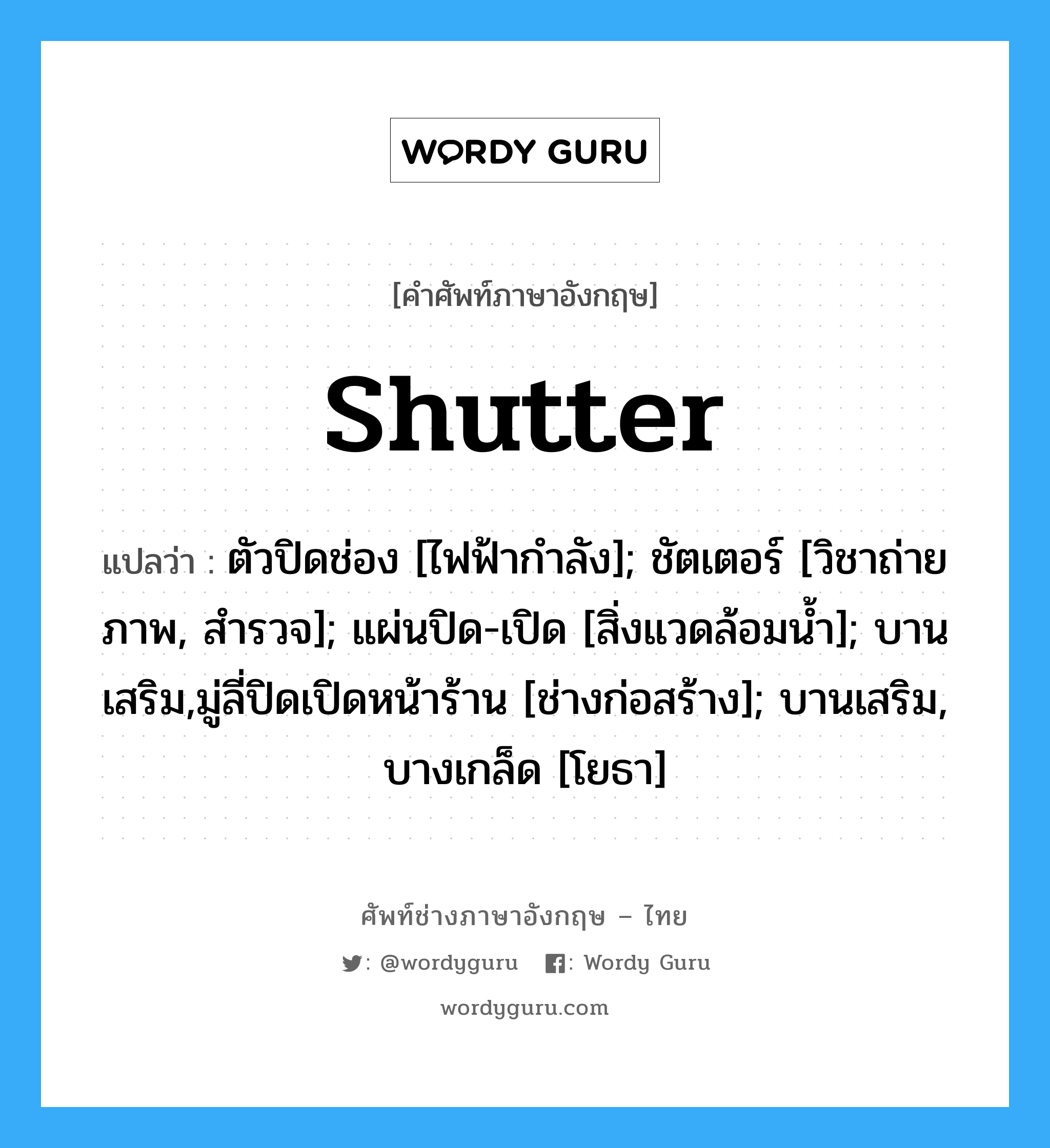 shutter แปลว่า?, คำศัพท์ช่างภาษาอังกฤษ - ไทย shutter คำศัพท์ภาษาอังกฤษ shutter แปลว่า ตัวปิดช่อง [ไฟฟ้ากำลัง]; ชัตเตอร์ [วิชาถ่ายภาพ, สำรวจ]; แผ่นปิด-เปิด [สิ่งแวดล้อมน้ำ]; บานเสริม,มู่ลี่ปิดเปิดหน้าร้าน [ช่างก่อสร้าง]; บานเสริม, บางเกล็ด [โยธา]