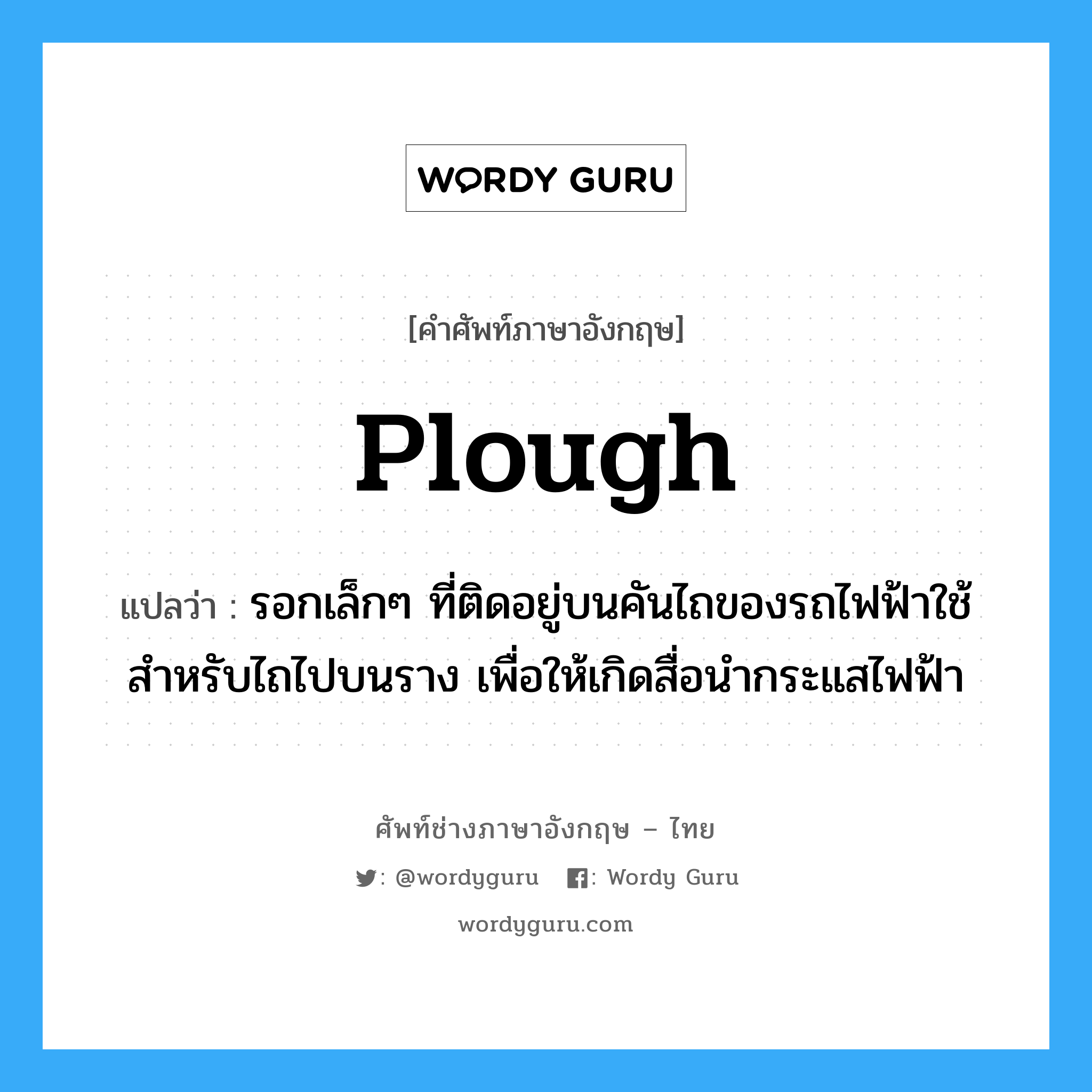 plough แปลว่า?, คำศัพท์ช่างภาษาอังกฤษ - ไทย plough คำศัพท์ภาษาอังกฤษ plough แปลว่า รอกเล็กๆ ที่ติดอยู่บนคันไถของรถไฟฟ้าใช้สำหรับไถไปบนราง เพื่อให้เกิดสื่อนำกระแสไฟฟ้า