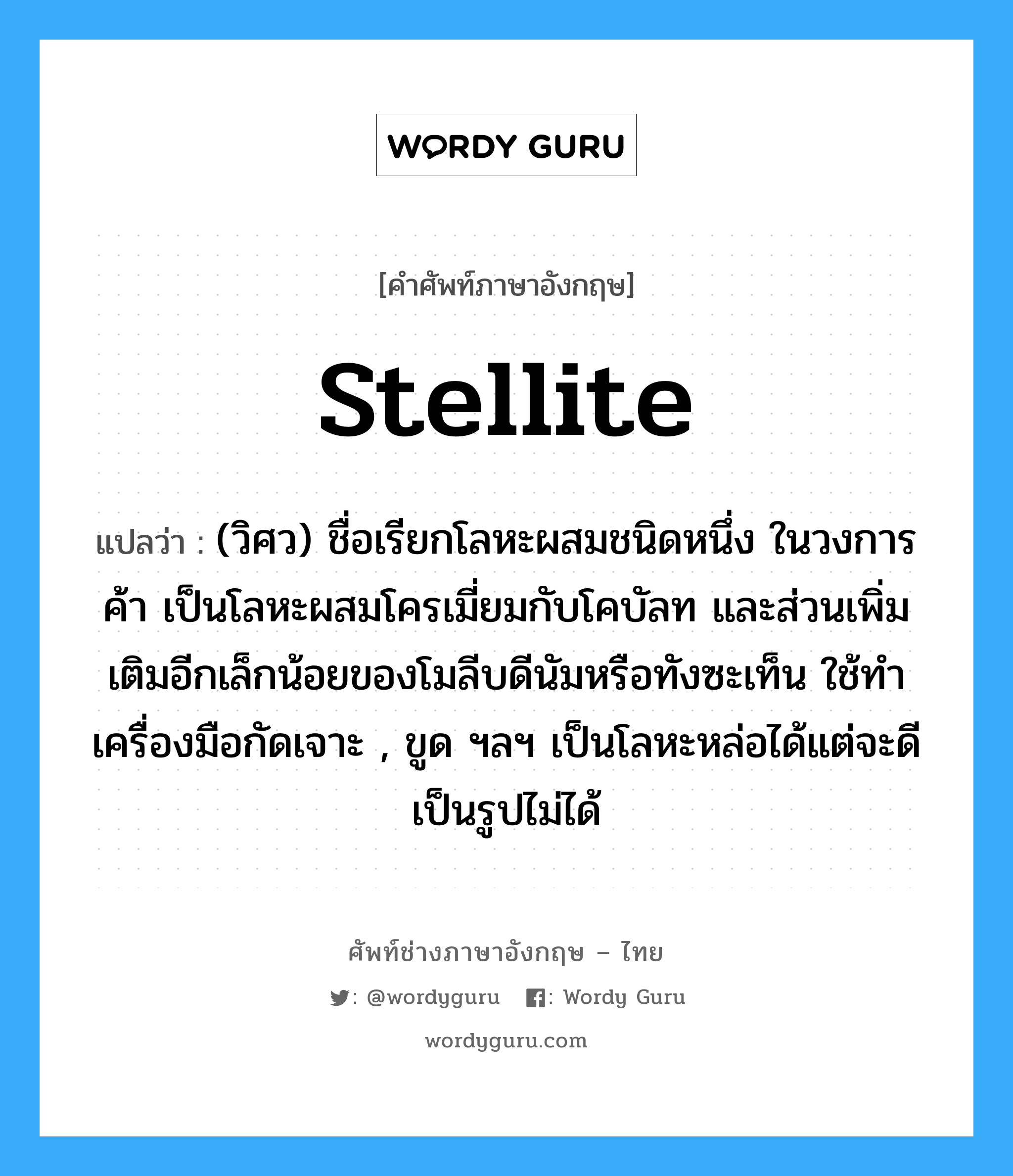 stellite แปลว่า?, คำศัพท์ช่างภาษาอังกฤษ - ไทย stellite คำศัพท์ภาษาอังกฤษ stellite แปลว่า (วิศว) ชื่อเรียกโลหะผสมชนิดหนึ่ง ในวงการค้า เป็นโลหะผสมโครเมี่ยมกับโคบัลท และส่วนเพิ่มเติมอีกเล็กน้อยของโมลีบดีนัมหรือทังซะเท็น ใช้ทำเครื่องมือกัดเจาะ , ขูด ฯลฯ เป็นโลหะหล่อได้แต่จะดีเป็นรูปไม่ได้