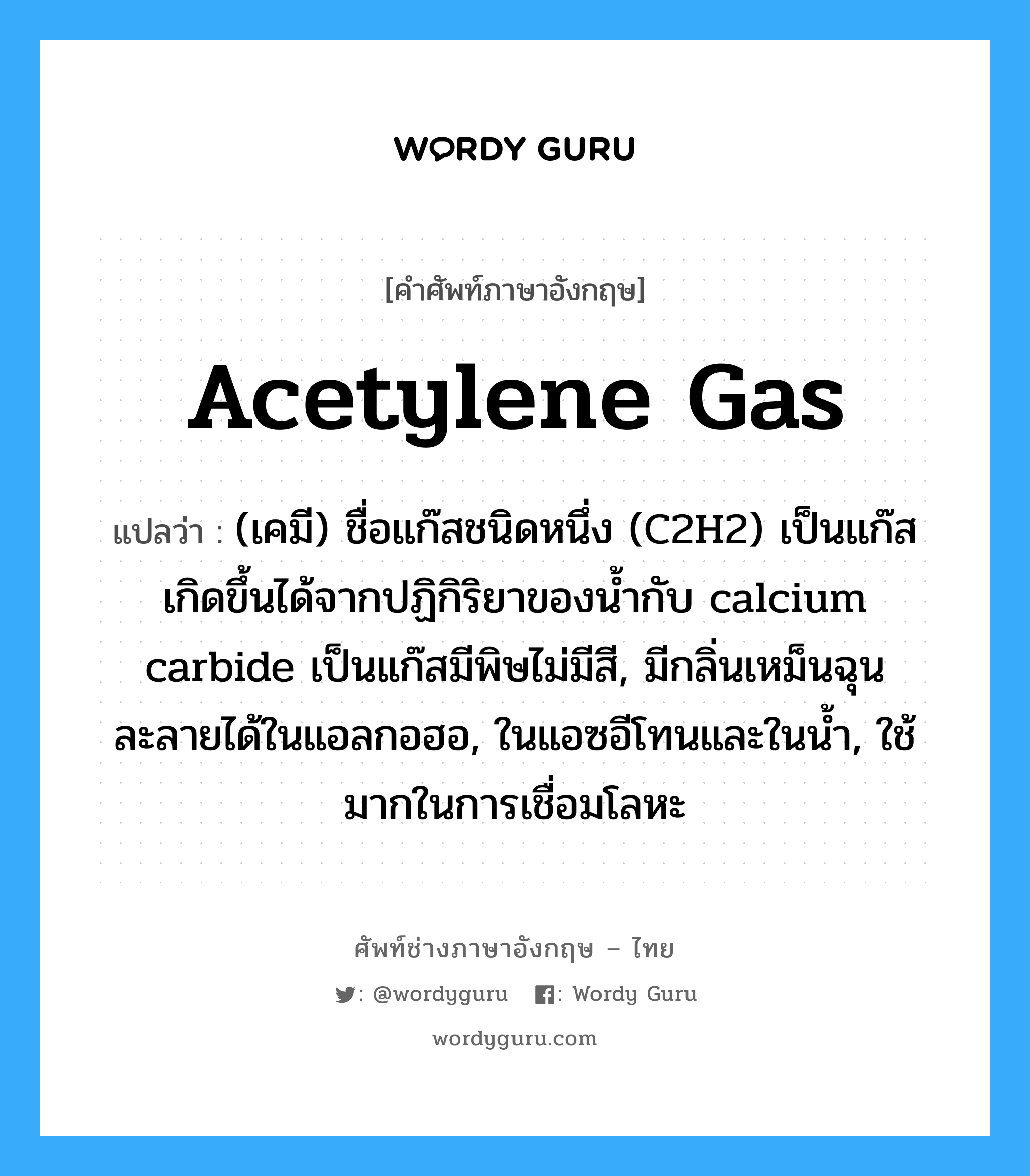 acetylene gas แปลว่า?, คำศัพท์ช่างภาษาอังกฤษ - ไทย acetylene gas คำศัพท์ภาษาอังกฤษ acetylene gas แปลว่า (เคมี) ชื่อแก๊สชนิดหนึ่ง (C2H2) เป็นแก๊สเกิดขึ้นได้จากปฏิกิริยาของน้ำกับ calcium carbide เป็นแก๊สมีพิษไม่มีสี, มีกลิ่นเหม็นฉุน ละลายได้ในแอลกอฮอ, ในแอซอีโทนและในน้ำ, ใช้มากในการเชื่อมโลหะ