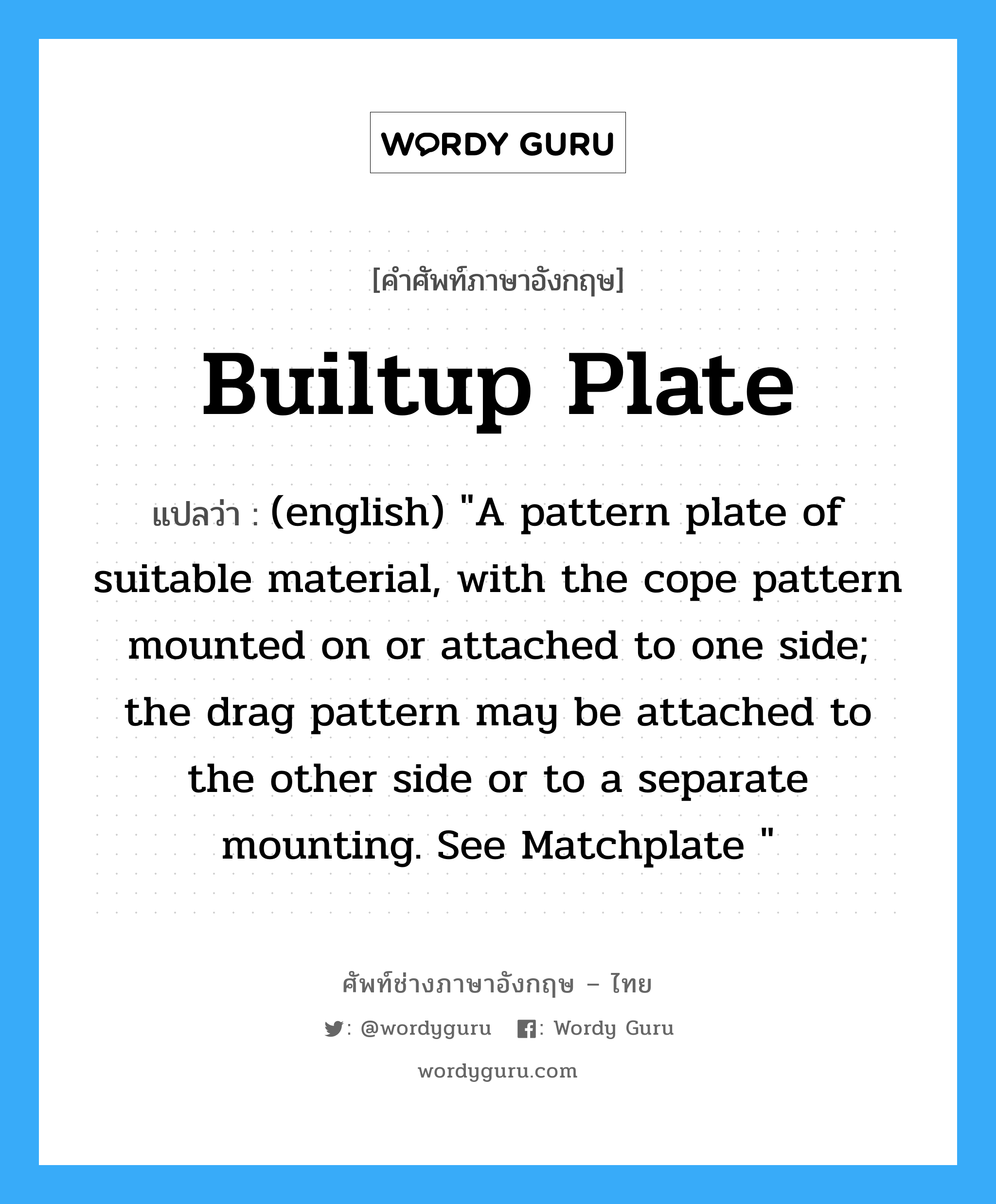 Builtup Plate แปลว่า?, คำศัพท์ช่างภาษาอังกฤษ - ไทย Builtup Plate คำศัพท์ภาษาอังกฤษ Builtup Plate แปลว่า (english) &#34;A pattern plate of suitable material, with the cope pattern mounted on or attached to one side; the drag pattern may be attached to the other side or to a separate mounting. See Matchplate &#34;