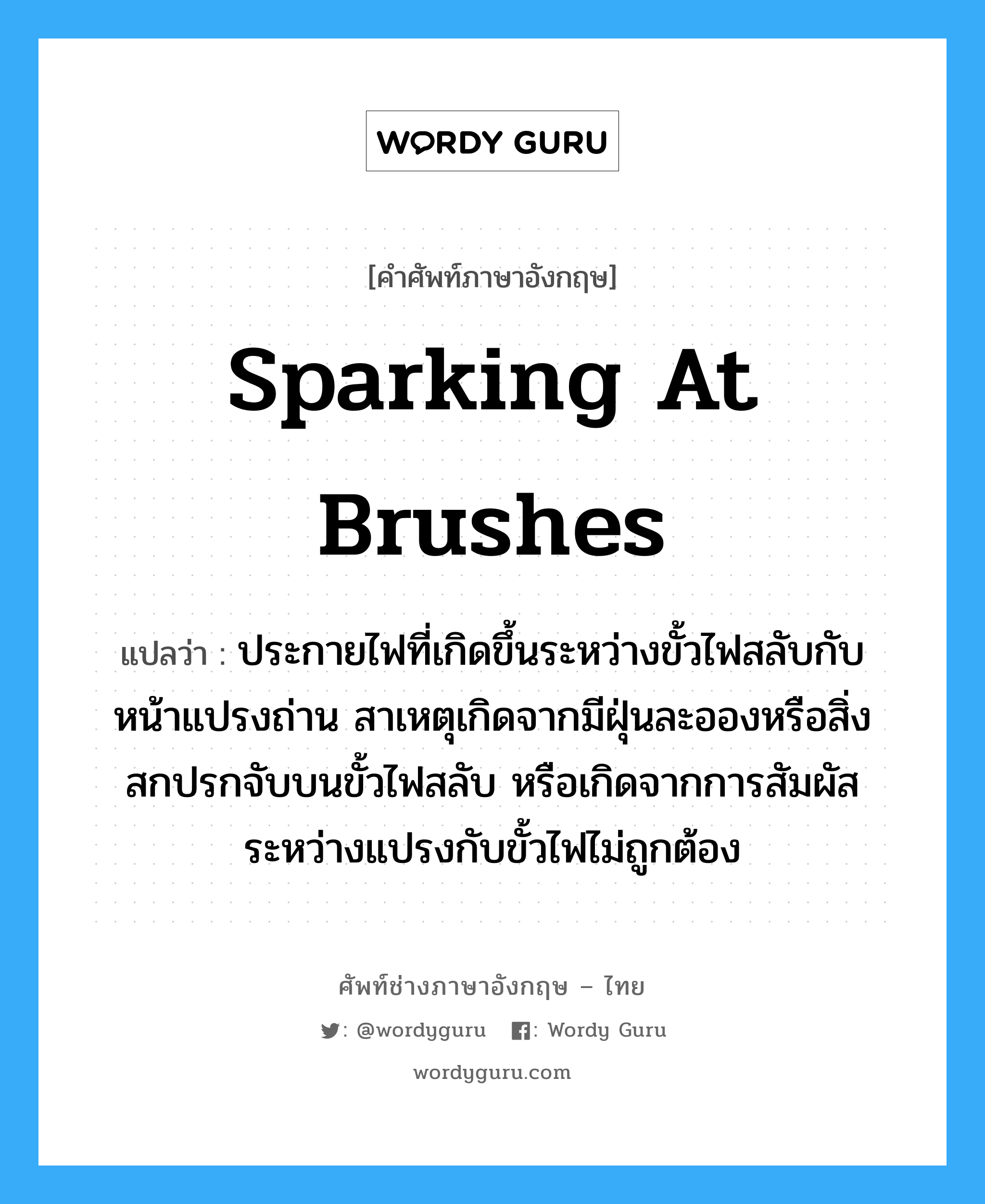 sparking at brushes แปลว่า?, คำศัพท์ช่างภาษาอังกฤษ - ไทย sparking at brushes คำศัพท์ภาษาอังกฤษ sparking at brushes แปลว่า ประกายไฟที่เกิดขึ้นระหว่างขั้วไฟสลับกับหน้าแปรงถ่าน สาเหตุเกิดจากมีฝุ่นละอองหรือสิ่งสกปรกจับบนขั้วไฟสลับ หรือเกิดจากการสัมผัสระหว่างแปรงกับขั้วไฟไม่ถูกต้อง