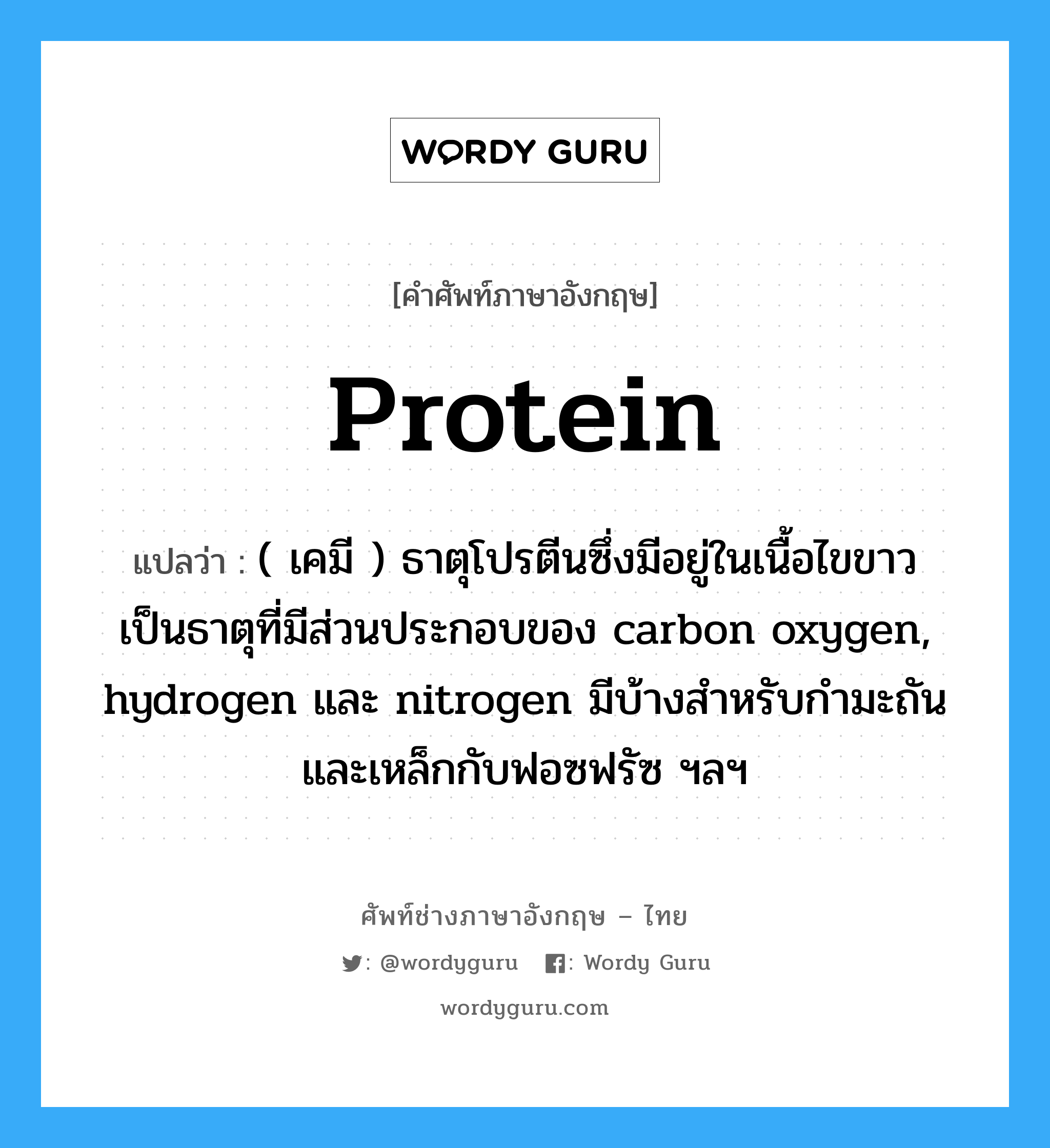 protein แปลว่า?, คำศัพท์ช่างภาษาอังกฤษ - ไทย protein คำศัพท์ภาษาอังกฤษ protein แปลว่า ( เคมี ) ธาตุโปรตีนซึ่งมีอยู่ในเนื้อไขขาว เป็นธาตุที่มีส่วนประกอบของ carbon oxygen, hydrogen และ nitrogen มีบ้างสำหรับกำมะถันและเหล็กกับฟอซฟรัซ ฯลฯ