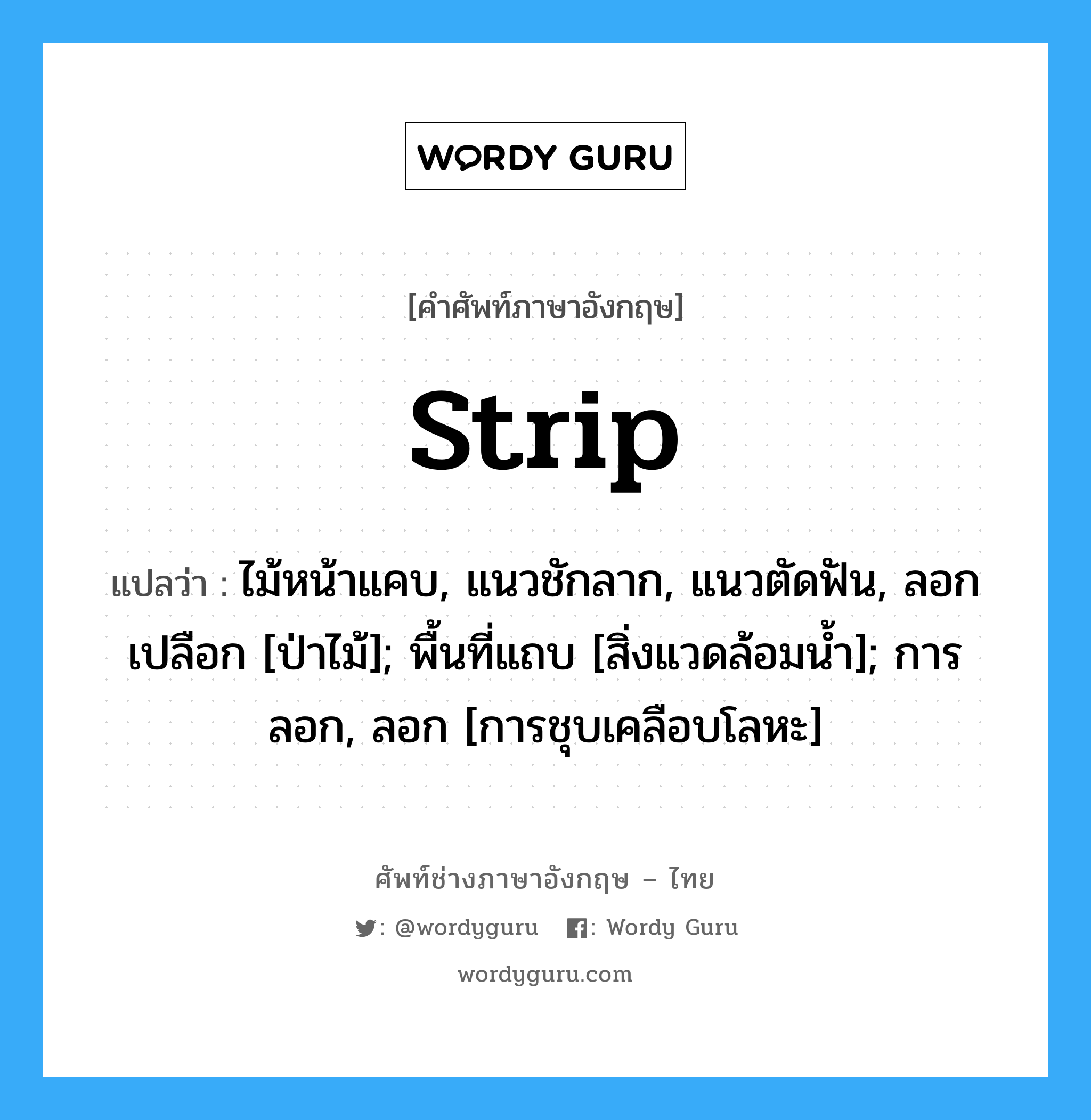 strip แปลว่า?, คำศัพท์ช่างภาษาอังกฤษ - ไทย strip คำศัพท์ภาษาอังกฤษ strip แปลว่า ไม้หน้าแคบ, แนวชักลาก, แนวตัดฟัน, ลอกเปลือก [ป่าไม้]; พื้นที่แถบ [สิ่งแวดล้อมน้ำ]; การลอก, ลอก [การชุบเคลือบโลหะ]