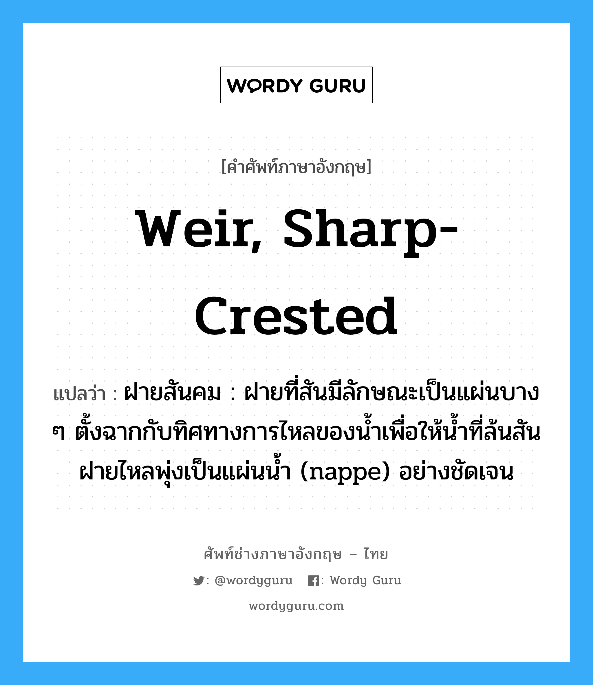 weir, sharp-crested แปลว่า?, คำศัพท์ช่างภาษาอังกฤษ - ไทย weir, sharp-crested คำศัพท์ภาษาอังกฤษ weir, sharp-crested แปลว่า ฝายสันคม : ฝายที่สันมีลักษณะเป็นแผ่นบาง ๆ ตั้งฉากกับทิศทางการไหลของน้ำเพื่อให้น้ำที่ล้นสันฝายไหลพุ่งเป็นแผ่นน้ำ (nappe) อย่างชัดเจน