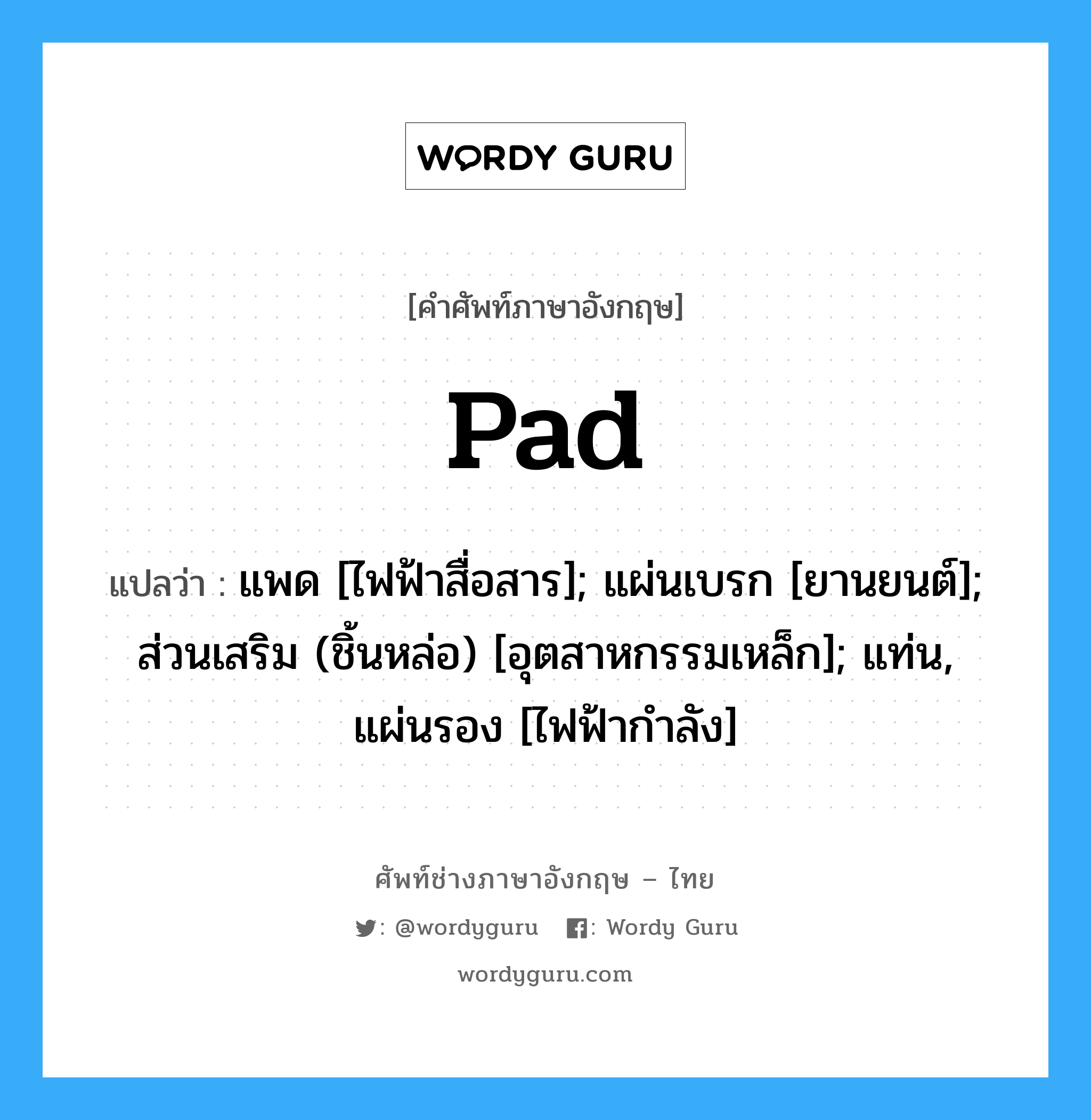 Pad แปลว่า?, คำศัพท์ช่างภาษาอังกฤษ - ไทย Pad คำศัพท์ภาษาอังกฤษ Pad แปลว่า แพด [ไฟฟ้าสื่อสาร]; แผ่นเบรก [ยานยนต์]; ส่วนเสริม (ชิ้นหล่อ) [อุตสาหกรรมเหล็ก]; แท่น, แผ่นรอง [ไฟฟ้ากำลัง]