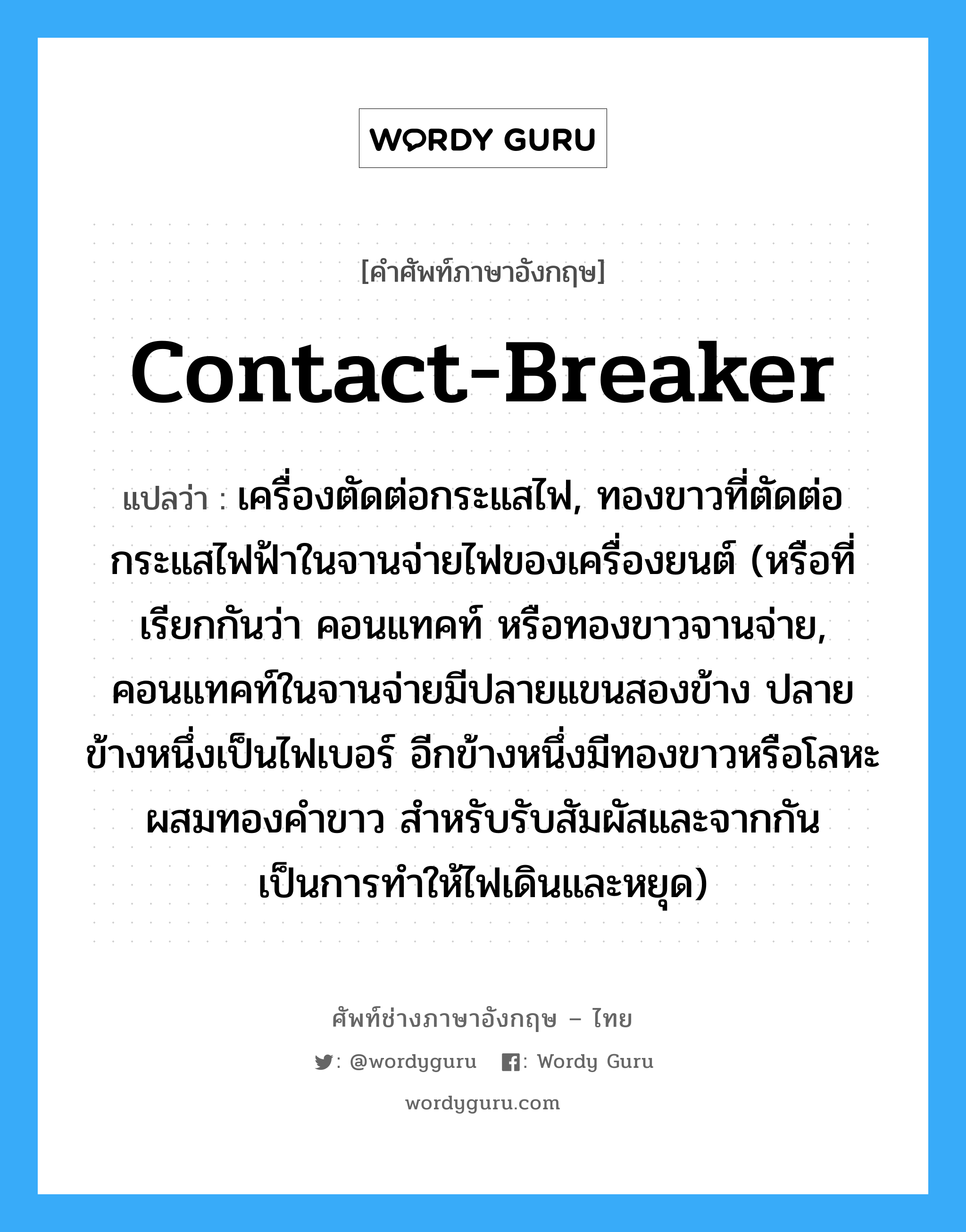 contact breaker แปลว่า?, คำศัพท์ช่างภาษาอังกฤษ - ไทย contact-breaker คำศัพท์ภาษาอังกฤษ contact-breaker แปลว่า เครื่องตัดต่อกระแสไฟ, ทองขาวที่ตัดต่อกระแสไฟฟ้าในจานจ่ายไฟของเครื่องยนต์ (หรือที่เรียกกันว่า คอนแทคท์ หรือทองขาวจานจ่าย, คอนแทคท์ในจานจ่ายมีปลายแขนสองข้าง ปลายข้างหนึ่งเป็นไฟเบอร์ อีกข้างหนึ่งมีทองขาวหรือโลหะผสมทองคำขาว สำหรับรับสัมผัสและจากกัน เป็นการทำให้ไฟเดินและหยุด)