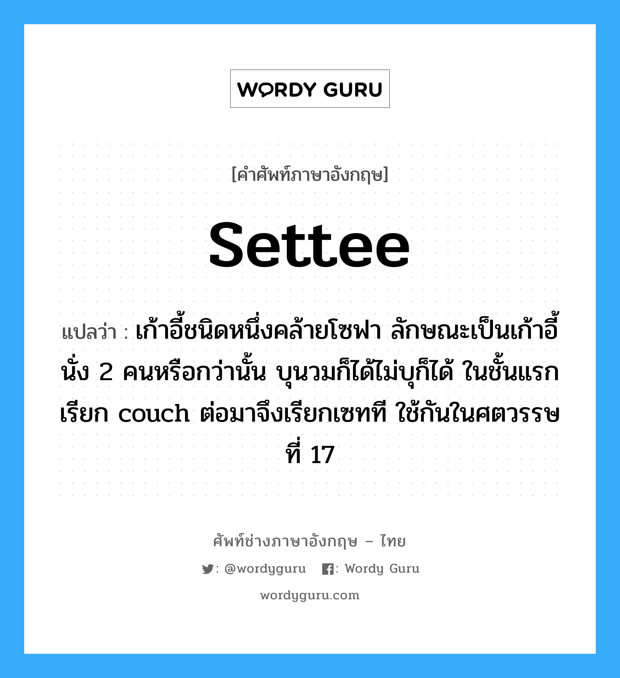 settee แปลว่า?, คำศัพท์ช่างภาษาอังกฤษ - ไทย settee คำศัพท์ภาษาอังกฤษ settee แปลว่า เก้าอี้ชนิดหนึ่งคล้ายโซฟา ลักษณะเป็นเก้าอี้นั่ง 2 คนหรือกว่านั้น บุนวมก็ได้ไม่บุก็ได้ ในชั้นแรกเรียก couch ต่อมาจึงเรียกเซทที ใช้กันในศตวรรษที่ 17