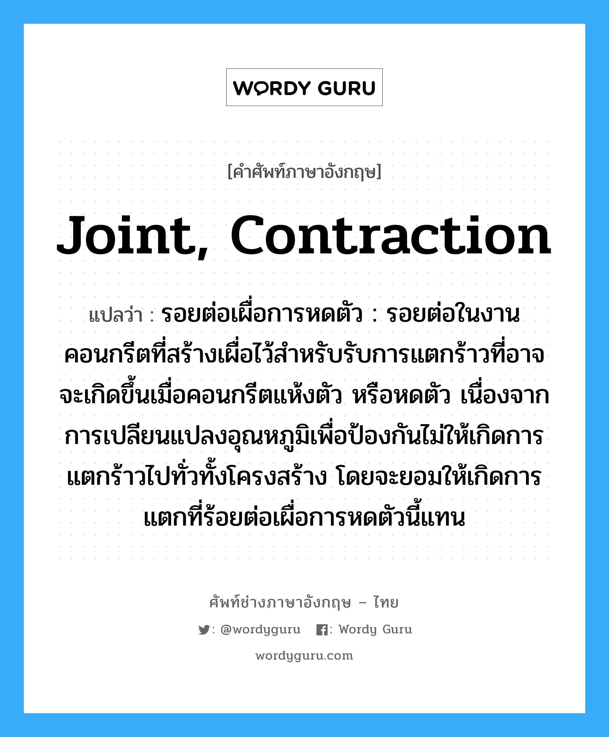 joint, contraction แปลว่า?, คำศัพท์ช่างภาษาอังกฤษ - ไทย joint, contraction คำศัพท์ภาษาอังกฤษ joint, contraction แปลว่า รอยต่อเผื่อการหดตัว : รอยต่อในงานคอนกรีตที่สร้างเผื่อไว้สำหรับรับการแตกร้าวที่อาจจะเกิดขึ้นเมื่อคอนกรีตแห้งตัว หรือหดตัว เนื่องจากการเปลียนแปลงอุณหภูมิเพื่อป้องกันไม่ให้เกิดการแตกร้าวไปทั่วทั้งโครงสร้าง โดยจะยอมให้เกิดการแตกที่ร้อยต่อเผื่อการหดตัวนี้แทน