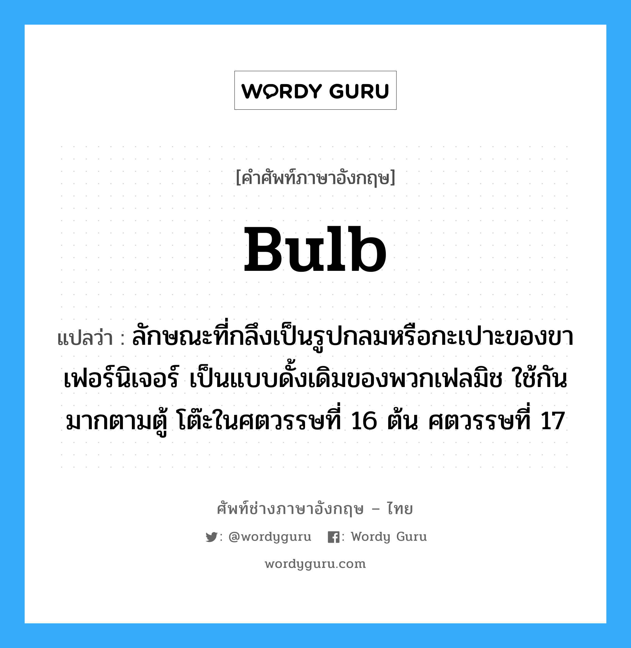 bulb แปลว่า?, คำศัพท์ช่างภาษาอังกฤษ - ไทย bulb คำศัพท์ภาษาอังกฤษ bulb แปลว่า ลักษณะที่กลึงเป็นรูปกลมหรือกะเปาะของขาเฟอร์นิเจอร์ เป็นแบบดั้งเดิมของพวกเฟลมิช ใช้กันมากตามตู้ โต๊ะในศตวรรษที่ 16 ต้น ศตวรรษที่ 17