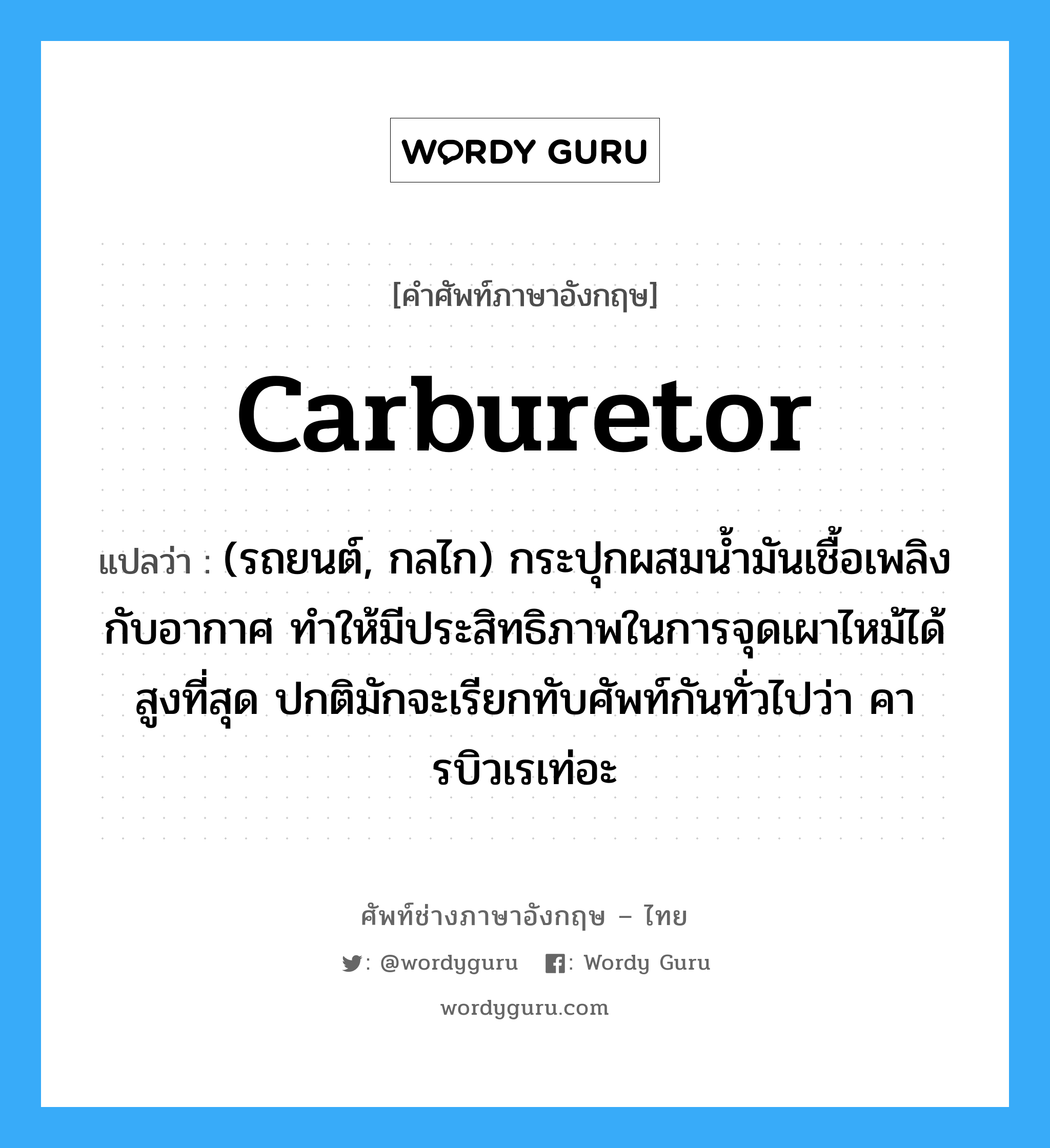 carburetor แปลว่า?, คำศัพท์ช่างภาษาอังกฤษ - ไทย carburetor คำศัพท์ภาษาอังกฤษ carburetor แปลว่า (รถยนต์, กลไก) กระปุกผสมน้ำมันเชื้อเพลิงกับอากาศ ทำให้มีประสิทธิภาพในการจุดเผาไหม้ได้สูงที่สุด ปกติมักจะเรียกทับศัพท์กันทั่วไปว่า คารบิวเรเท่อะ